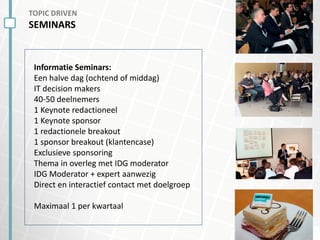 TOPIC DRIVEN
SEMINARS
Informatie Seminars:
Een halve dag (ochtend of middag)
IT decision makers
40-50 deelnemers
1 Keynote redactioneel
1 Keynote sponsor
1 redactionele breakout
1 sponsor breakout (klantencase)
Exclusieve sponsoring
Thema in overleg met IDG moderator
IDG Moderator + expert aanwezig
Direct en interactief contact met doelgroep
Maximaal 1 per kwartaal
 