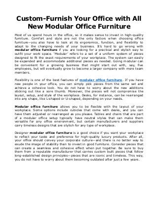 Custom-Furnish Your Office with All
New Modular Office Furniture
Most of us spend hours in the office, so it makes sense to invest in high-quality
furniture. Comfort and style are not the only factors when choosing office
furniture—you also have to look at its ergonomics, function, and flexibility to
adapt to the changing needs of your business. It’s hard to go wrong with
modular office furniture if you are looking for a practical and stylish way to
outfit your work space. ‘Modular’ refers to a set of a uniform system of pieces
designed to fit the exact requirements of your workplace. The system can easily
be expanded and accommodate additional pieces as needed. Going modular can
be convenient for a growing business that might start out with, say, five
employees, but will eventually grow to become a larger company with more team
members.
Flexibility is one of the best features of modular office furniture. If you have
new people in your office, you can simply pick pieces from the same set and
achieve a cohesive look. You do not have to worry about the new additions
sticking out like a sore thumb. Moreover, the pieces will not compromise the
layout, setup, and style of the workplace. Desks, for instance, can be rearranged
into any shape, like L-shaped or U-shaped, depending on your needs.
Modular office furniture allows you to be flexible with the layout of your
workplace. Some options include cubicles that come with desks, and you can
have them adjusted or rearranged as you please. Tables and chairs that are part
of a modular office setup typically have neutral styles that can make them
versatile for any office environment, but certain manufacturers and suppliers
carry timeless designs that are stylish for any type of workplace.
Designer modular office furniture is a good choice if you want your workplace
to reflect your taste and preference for high-quality luxury products. After all,
your office should convey your corporate culture—and there is no better way to
exude the image of stability than to invest in good furniture. Consider pieces that
can create a seamless and cohesive effect when put together. Be sure to buy
them from a reputable manufacturer that carries custom built pieces that follow
long-established design principles—pieces that are iconic and timeless. This way,
you do not have to worry about them becoming outdated after just a few years.
 