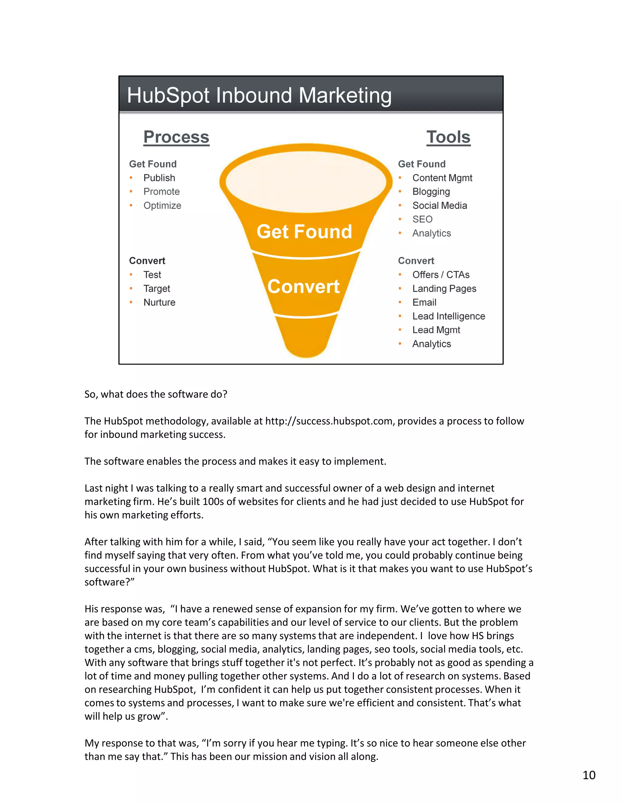 So, what does the software do?

The HubSpot methodology, available at http://success.hubspot.com, provides a process to follow
for inbound marketing success.

The software enables the process and makes it easy to implement.

Last night I was talking to a really smart and successful owner of a web design and internet
marketing firm. He’s built 100s of websites for clients and he had just decided to use HubSpot for
his own marketing efforts.

After talking with him for a while, I said, “You seem like you really have your act together. I don’t
find myself saying that very often. From what you’ve told me, you could probably continue being
successful in your own business without HubSpot. What is it that makes you want to use HubSpot’s
software?”

His response was, “I have a renewed sense of expansion for my firm. We’ve gotten to where we
are based on my core team’s capabilities and our level of service to our clients. But the problem
with the internet is that there are so many systems that are independent. I love how HS brings
together a cms, blogging, social media, analytics, landing pages, seo tools, social media tools, etc.
With any software that brings stuff together it's not perfect. It’s probably not as good as spending a
lot of time and money pulling together other systems. And I do a lot of research on systems. Based
on researching HubSpot, I’m confident it can help us put together consistent processes. When it
comes to systems and processes, I want to make sure we're efficient and consistent. That’s what
will help us grow”.

My response to that was, “I’m sorry if you hear me typing. It’s so nice to hear someone else other
than me say that.” This has been our mission and vision all along.
                                                                                                         10
 