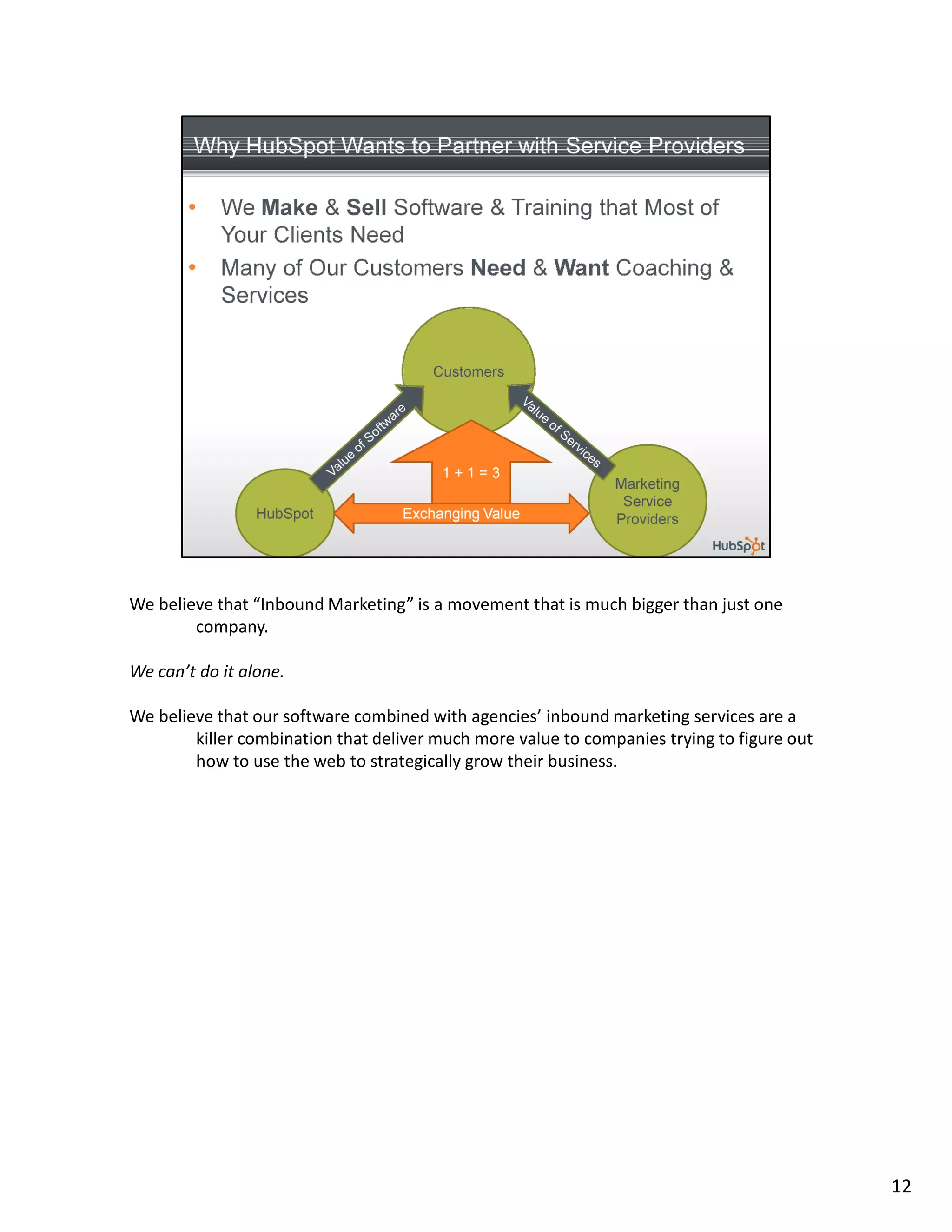 We believe that “Inbound Marketing” is a movement that is much bigger than just one
        company.

We can’t do it alone.

We believe that our software combined with agencies’ inbound marketing services are a
        killer combination that deliver much more value to companies trying to figure out
        how to use the web to strategically grow their business.




                                                                                            12
 