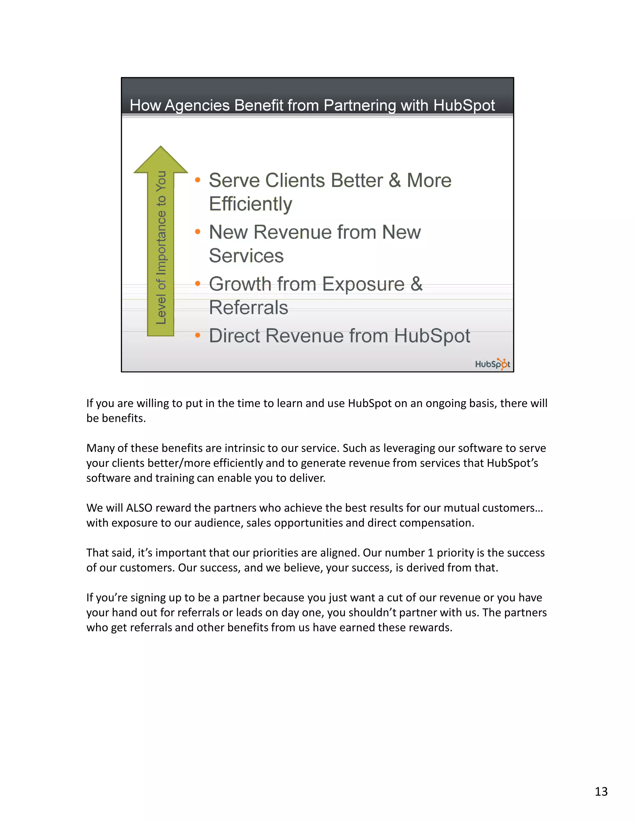 If you are willing to put in the time to learn and use HubSpot on an ongoing basis, there will
be benefits.

Many of these benefits are intrinsic to our service. Such as leveraging our software to serve
your clients better/more efficiently and to generate revenue from services that HubSpot’s
software and training can enable you to deliver.

We will ALSO reward the partners who achieve the best results for our mutual customers…
with exposure to our audience, sales opportunities and direct compensation.

That said, it’s important that our priorities are aligned. Our number 1 priority is the success
of our customers. Our success, and we believe, your success, is derived from that.

If you’re signing up to be a partner because you just want a cut of our revenue or you have
your hand out for referrals or leads on day one, you shouldn’t partner with us. The partners
who get referrals and other benefits from us have earned these rewards.




                                                                                                  13
 
