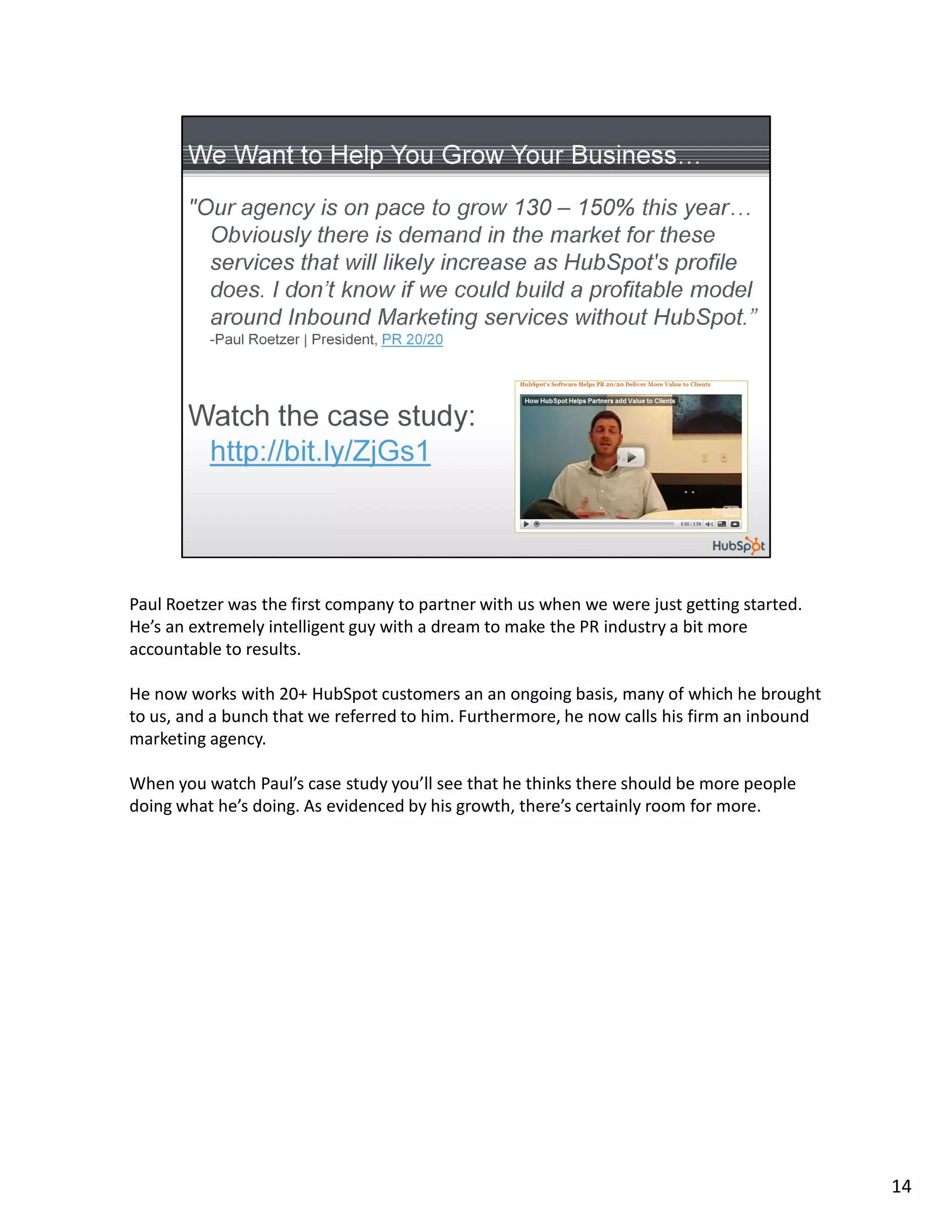 Paul Roetzer was the first company to partner with us when we were just getting started.
He’s an extremely intelligent guy with a dream to make the PR industry a bit more
accountable to results.

He now works with 20+ HubSpot customers an an ongoing basis, many of which he brought
to us, and a bunch that we referred to him. Furthermore, he now calls his firm an inbound
marketing agency.

When you watch Paul’s case study you’ll see that he thinks there should be more people
doing what he’s doing. As evidenced by his growth, there’s certainly room for more.




                                                                                            14
 