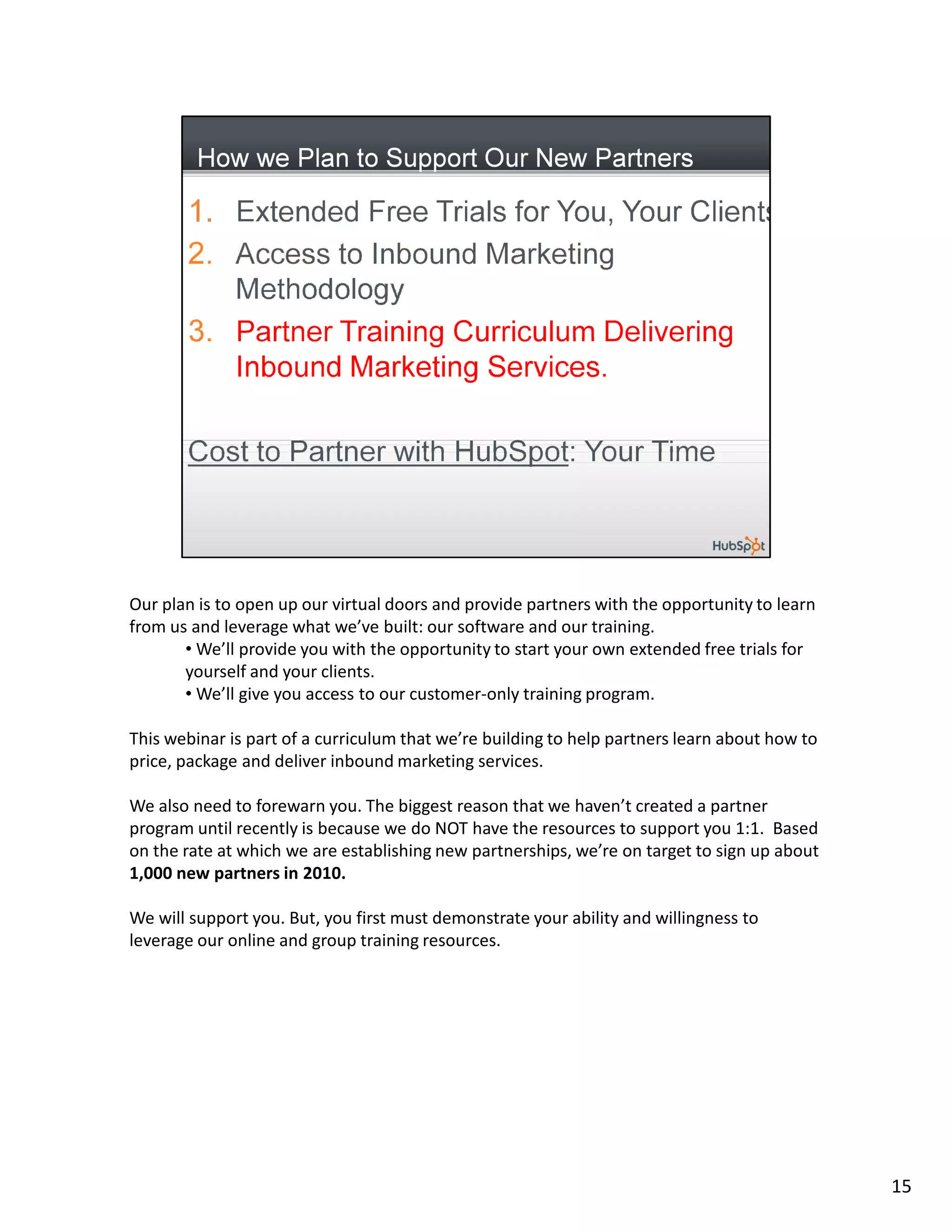 Our plan is to open up our virtual doors and provide partners with the opportunity to learn
from us and leverage what we’ve built: our software and our training.
       • We’ll provide you with the opportunity to start your own extended free trials for
       yourself and your clients.
       • We’ll give you access to our customer-only training program.

This webinar is part of a curriculum that we’re building to help partners learn about how to
price, package and deliver inbound marketing services.

We also need to forewarn you. The biggest reason that we haven’t created a partner
program until recently is because we do NOT have the resources to support you 1:1. Based
on the rate at which we are establishing new partnerships, we’re on target to sign up about
1,000 new partners in 2010.

We will support you. But, you first must demonstrate your ability and willingness to
leverage our online and group training resources.




                                                                                               15
 