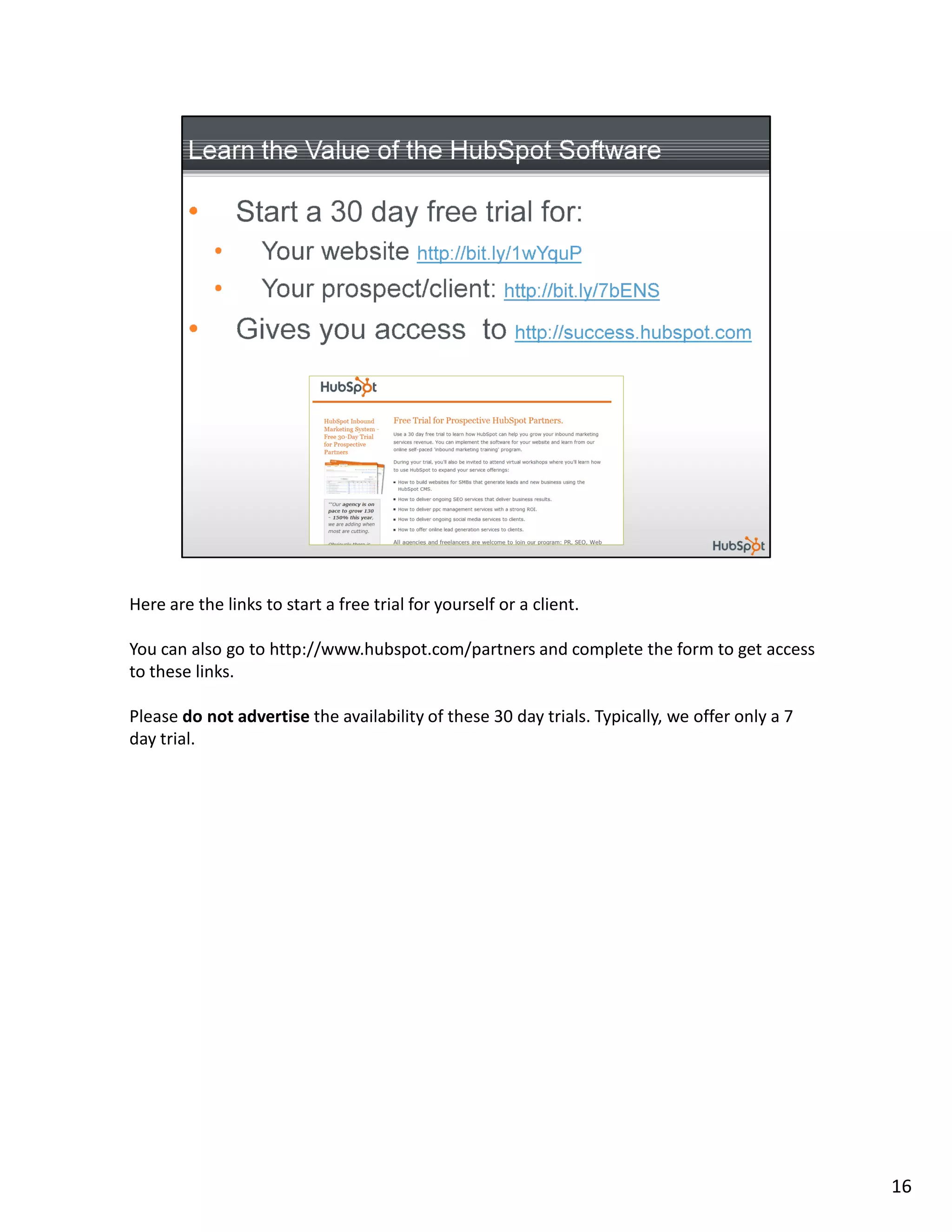 Here are the links to start a free trial for yourself or a client.

You can also go to http://www.hubspot.com/partners and complete the form to get access
to these links.

Please do not advertise the availability of these 30 day trials. Typically, we offer only a 7
day trial.




                                                                                                16
 
