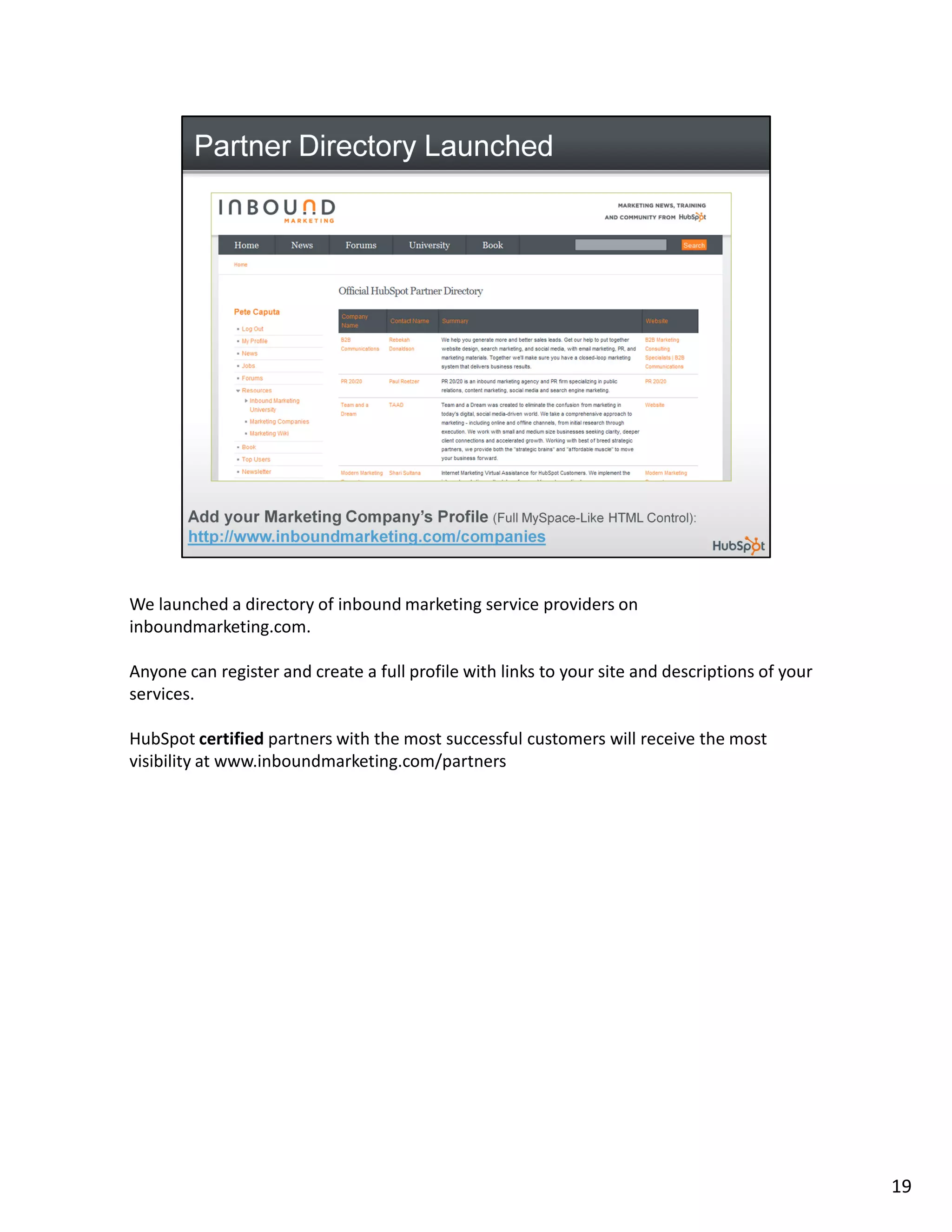 We launched a directory of inbound marketing service providers on
inboundmarketing.com.

Anyone can register and create a full profile with links to your site and descriptions of your
services.

HubSpot certified partners with the most successful customers will receive the most
visibility at www.inboundmarketing.com/partners




                                                                                                 19
 