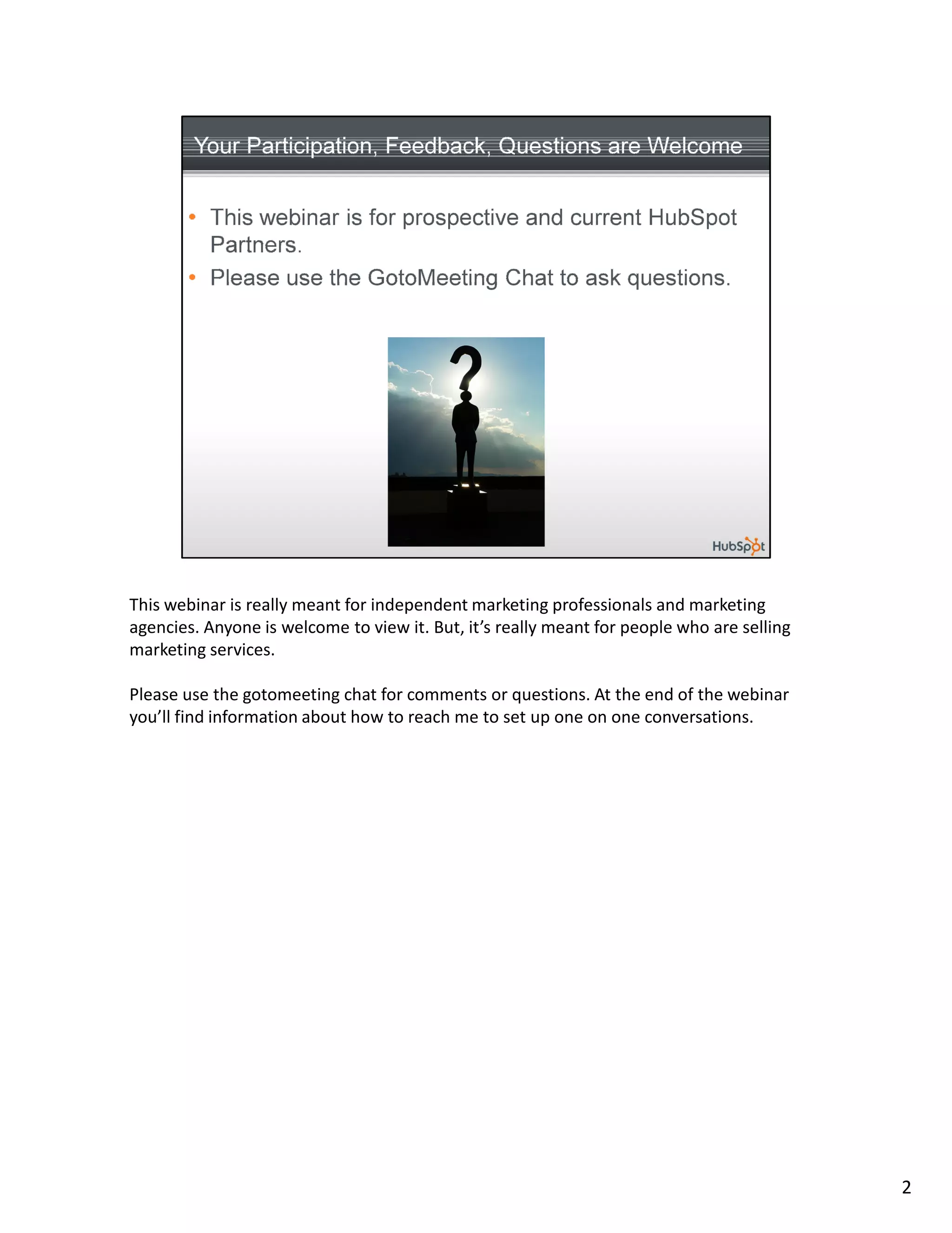 This webinar is really meant for independent marketing professionals and marketing
agencies. Anyone is welcome to view it. But, it’s really meant for people who are selling
marketing services.

Please use the gotomeeting chat for comments or questions. At the end of the webinar
you’ll find information about how to reach me to set up one on one conversations.




                                                                                            2
 