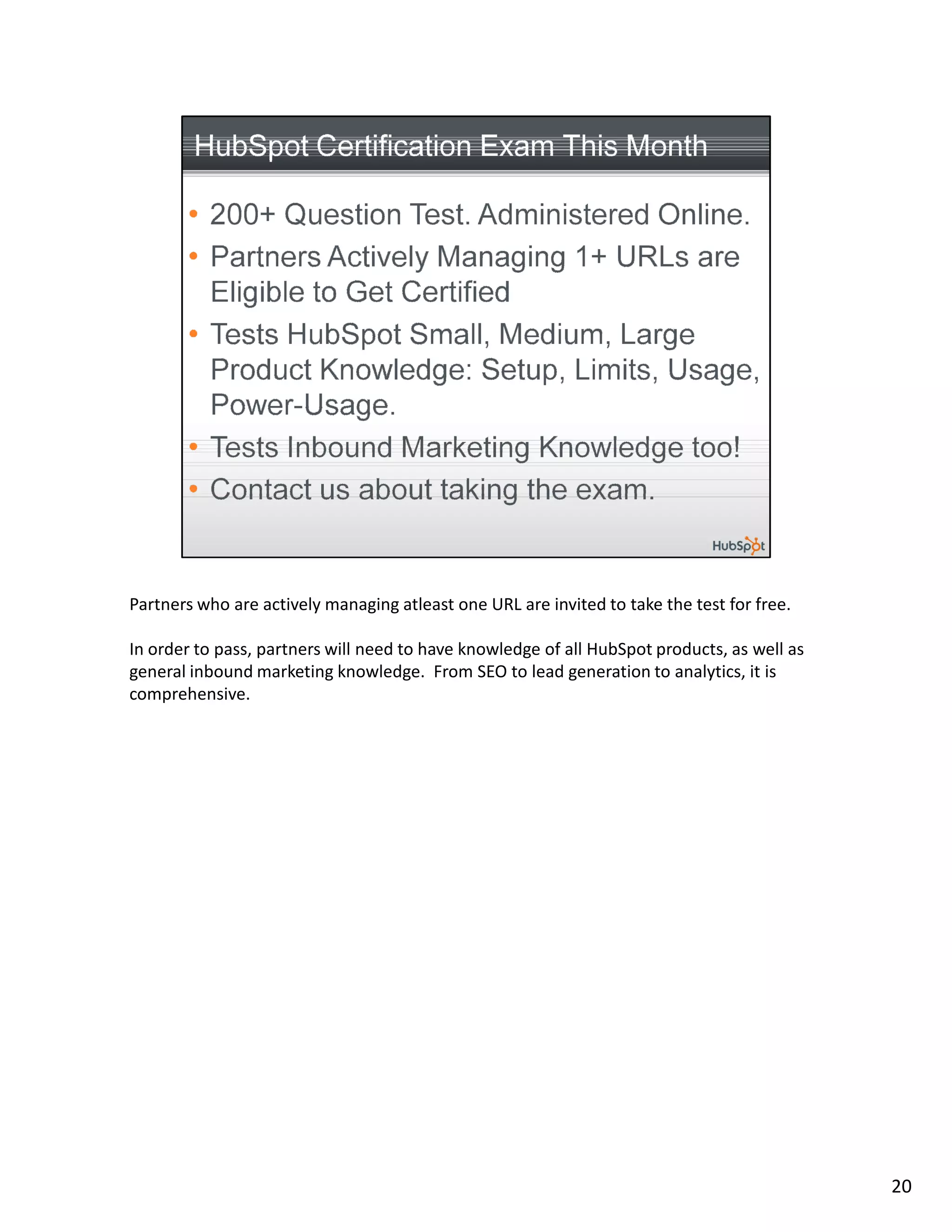Partners who are actively managing atleast one URL are invited to take the test for free.

In order to pass, partners will need to have knowledge of all HubSpot products, as well as
general inbound marketing knowledge. From SEO to lead generation to analytics, it is
comprehensive.




                                                                                             20
 