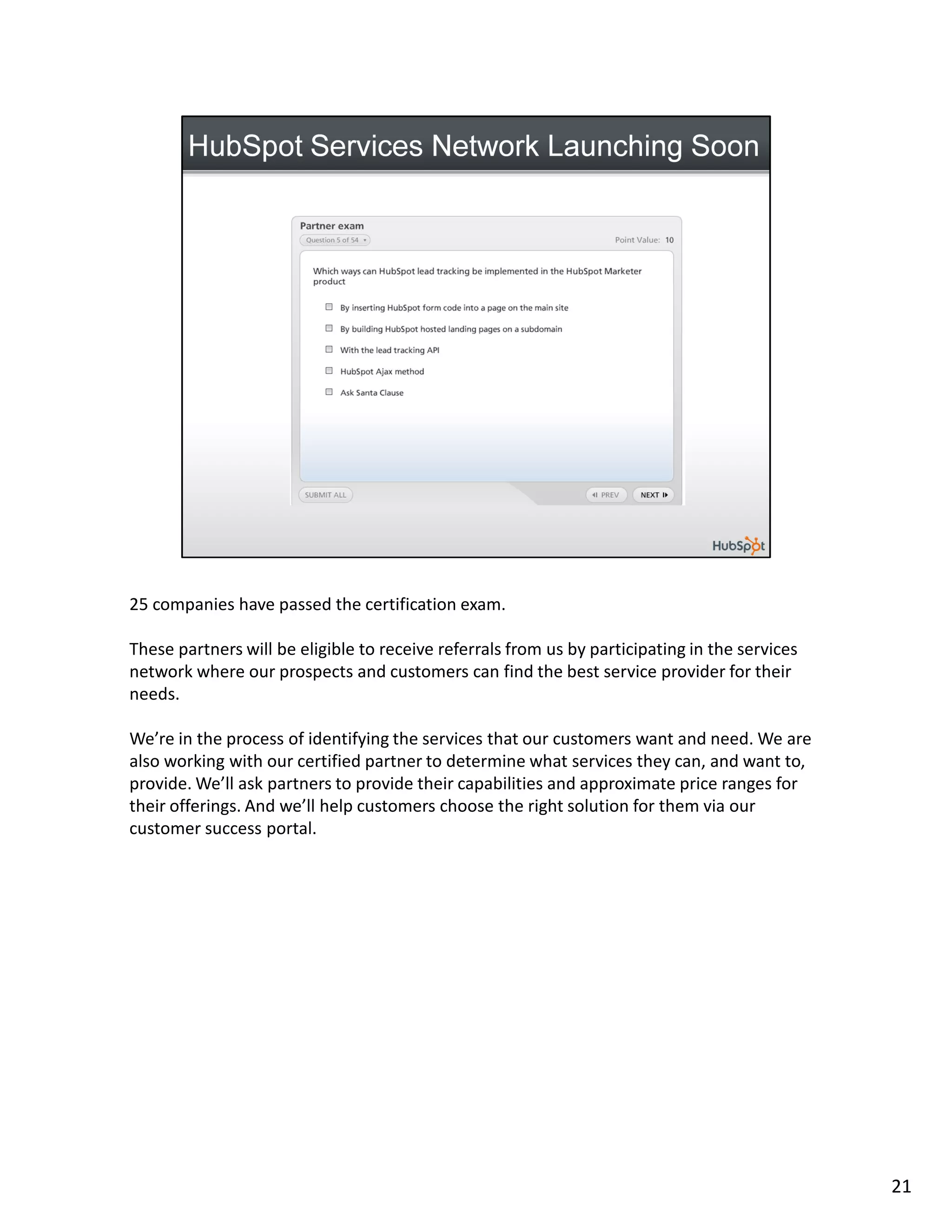 25 companies have passed the certification exam.

These partners will be eligible to receive referrals from us by participating in the services
network where our prospects and customers can find the best service provider for their
needs.

We’re in the process of identifying the services that our customers want and need. We are
also working with our certified partner to determine what services they can, and want to,
provide. We’ll ask partners to provide their capabilities and approximate price ranges for
their offerings. And we’ll help customers choose the right solution for them via our
customer success portal.




                                                                                                21
 