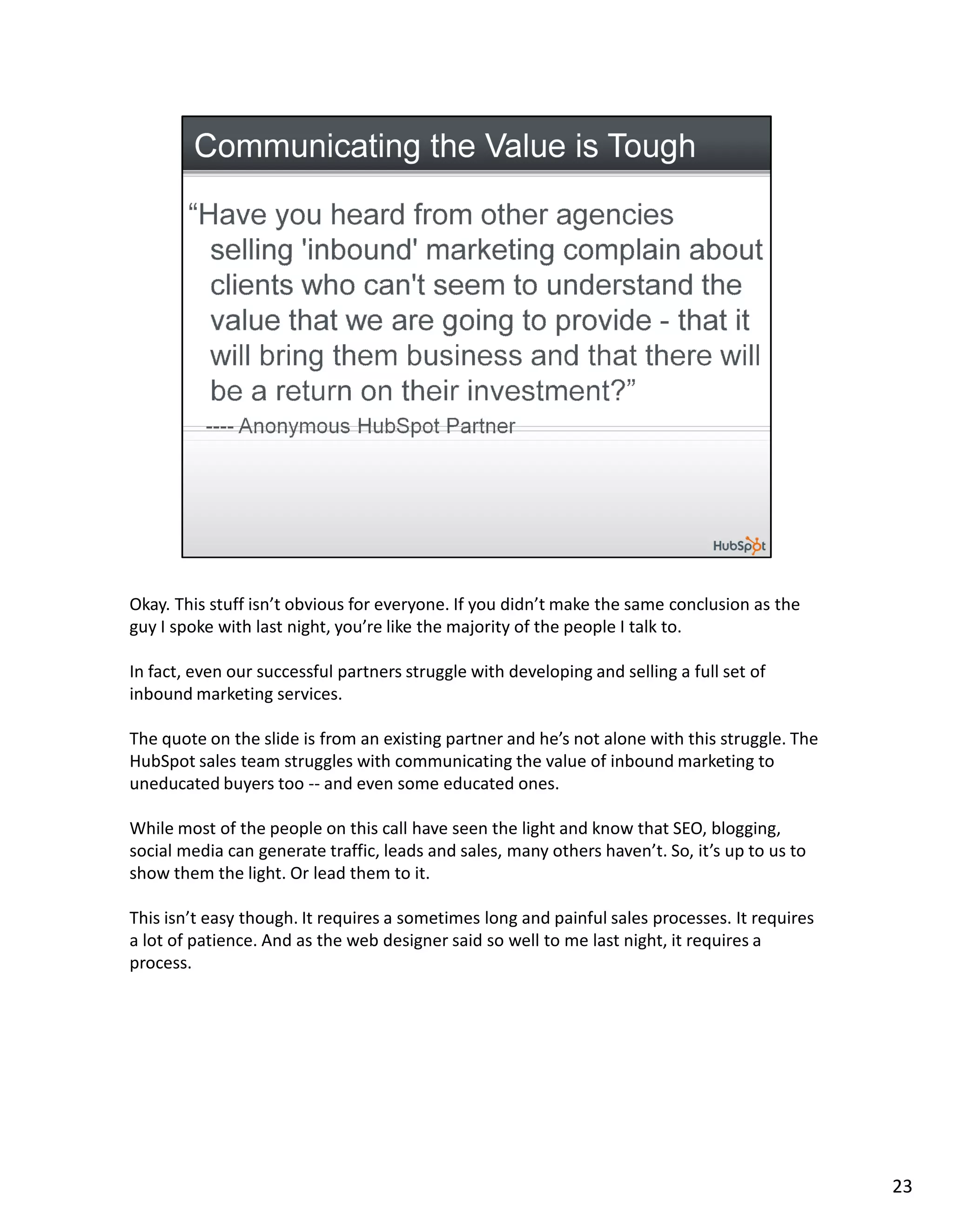 Okay. This stuff isn’t obvious for everyone. If you didn’t make the same conclusion as the
guy I spoke with last night, you’re like the majority of the people I talk to.

In fact, even our successful partners struggle with developing and selling a full set of
inbound marketing services.

The quote on the slide is from an existing partner and he’s not alone with this struggle. The
HubSpot sales team struggles with communicating the value of inbound marketing to
uneducated buyers too -- and even some educated ones.

While most of the people on this call have seen the light and know that SEO, blogging,
social media can generate traffic, leads and sales, many others haven’t. So, it’s up to us to
show them the light. Or lead them to it.

This isn’t easy though. It requires a sometimes long and painful sales processes. It requires
a lot of patience. And as the web designer said so well to me last night, it requires a
process.




                                                                                                23
 