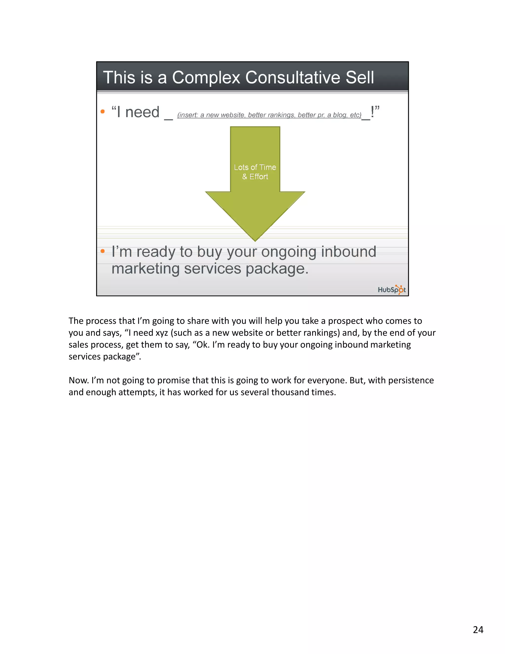 The process that I’m going to share with you will help you take a prospect who comes to
you and says, “I need xyz (such as a new website or better rankings) and, by the end of your
sales process, get them to say, “Ok. I’m ready to buy your ongoing inbound marketing
services package”.

Now. I’m not going to promise that this is going to work for everyone. But, with persistence
and enough attempts, it has worked for us several thousand times.




                                                                                               24
 