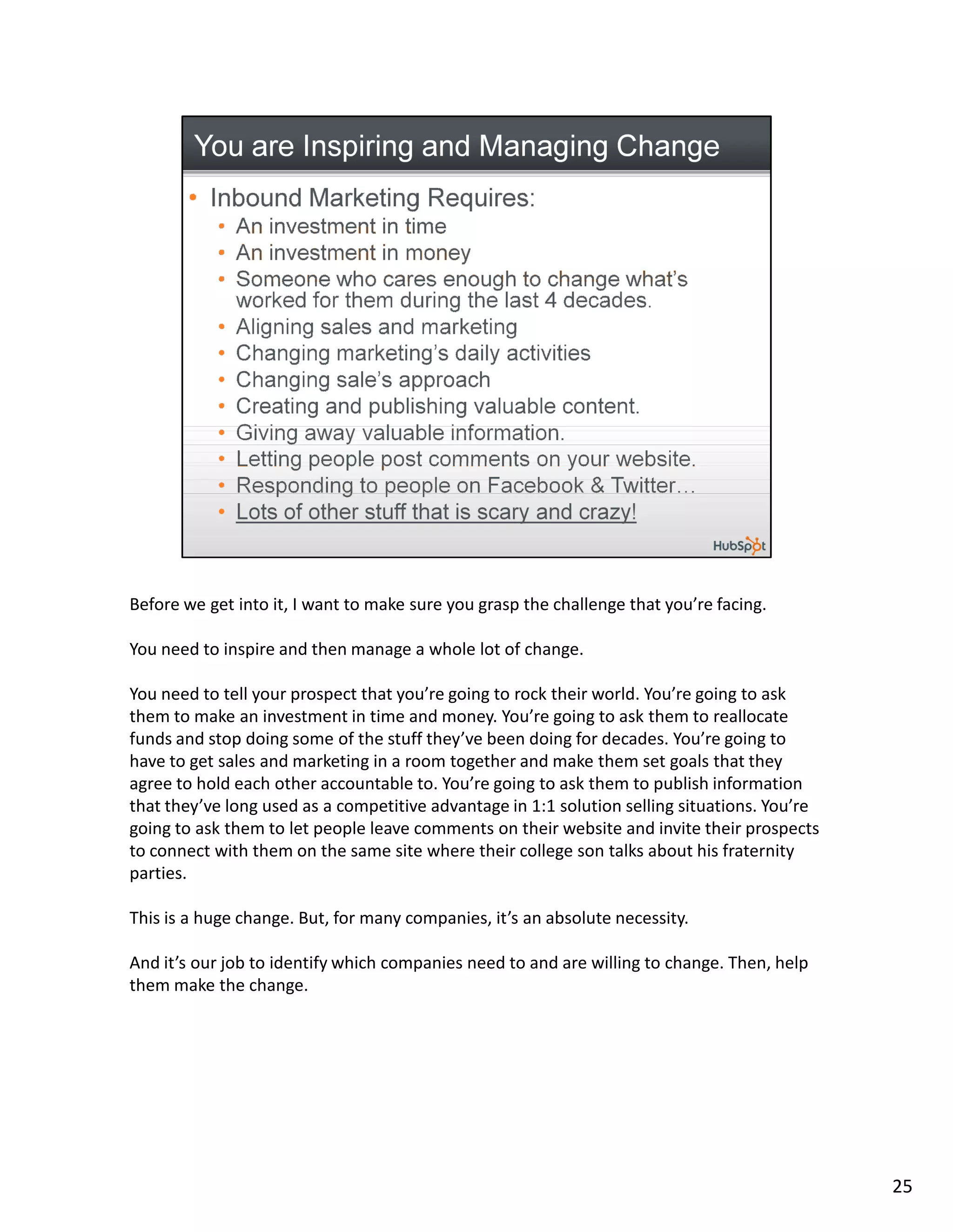 Before we get into it, I want to make sure you grasp the challenge that you’re facing.

You need to inspire and then manage a whole lot of change.

You need to tell your prospect that you’re going to rock their world. You’re going to ask
them to make an investment in time and money. You’re going to ask them to reallocate
funds and stop doing some of the stuff they’ve been doing for decades. You’re going to
have to get sales and marketing in a room together and make them set goals that they
agree to hold each other accountable to. You’re going to ask them to publish information
that they’ve long used as a competitive advantage in 1:1 solution selling situations. You’re
going to ask them to let people leave comments on their website and invite their prospects
to connect with them on the same site where their college son talks about his fraternity
parties.

This is a huge change. But, for many companies, it’s an absolute necessity.

And it’s our job to identify which companies need to and are willing to change. Then, help
them make the change.




                                                                                               25
 