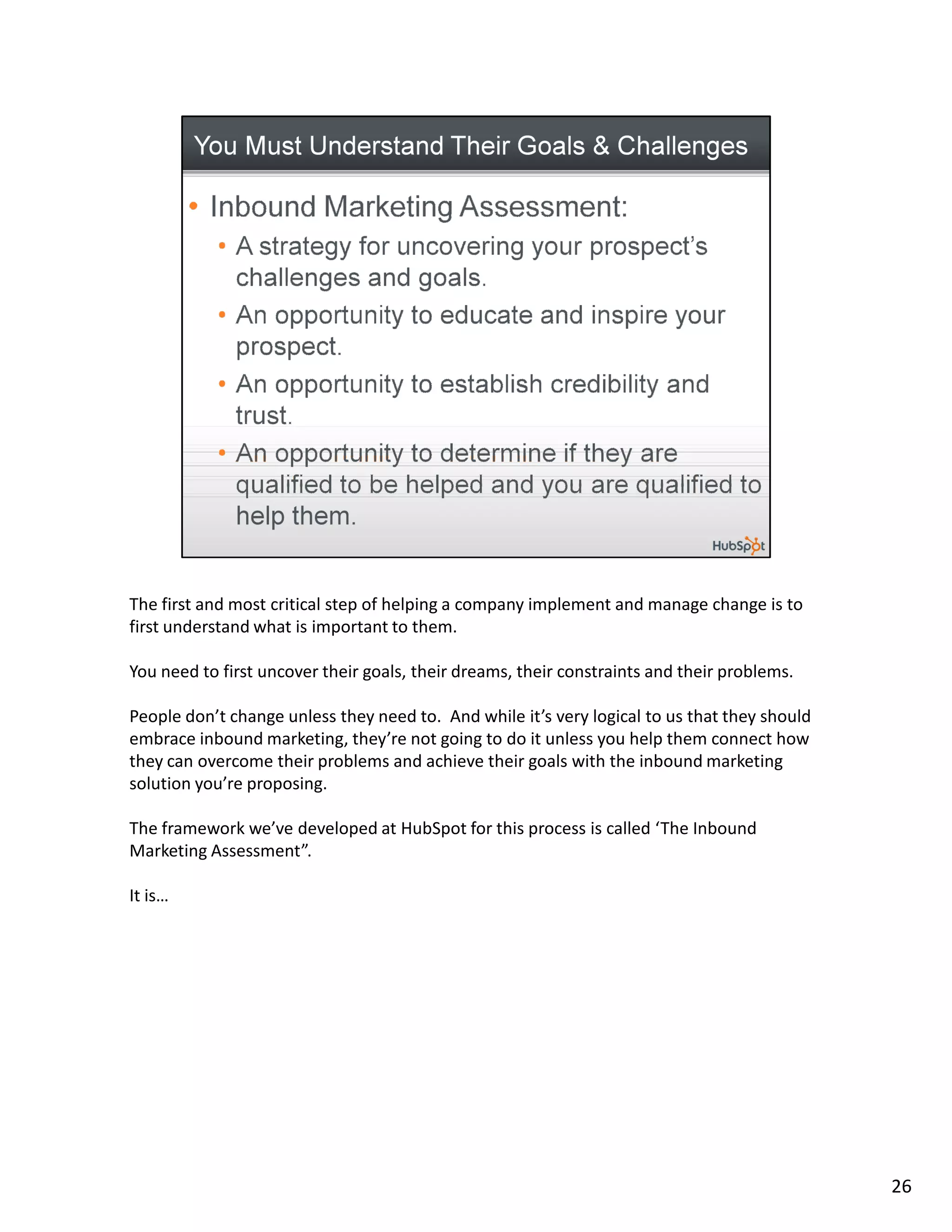 The first and most critical step of helping a company implement and manage change is to
first understand what is important to them.

You need to first uncover their goals, their dreams, their constraints and their problems.

People don’t change unless they need to. And while it’s very logical to us that they should
embrace inbound marketing, they’re not going to do it unless you help them connect how
they can overcome their problems and achieve their goals with the inbound marketing
solution you’re proposing.

The framework we’ve developed at HubSpot for this process is called ‘The Inbound
Marketing Assessment”.

It is…




                                                                                              26
 