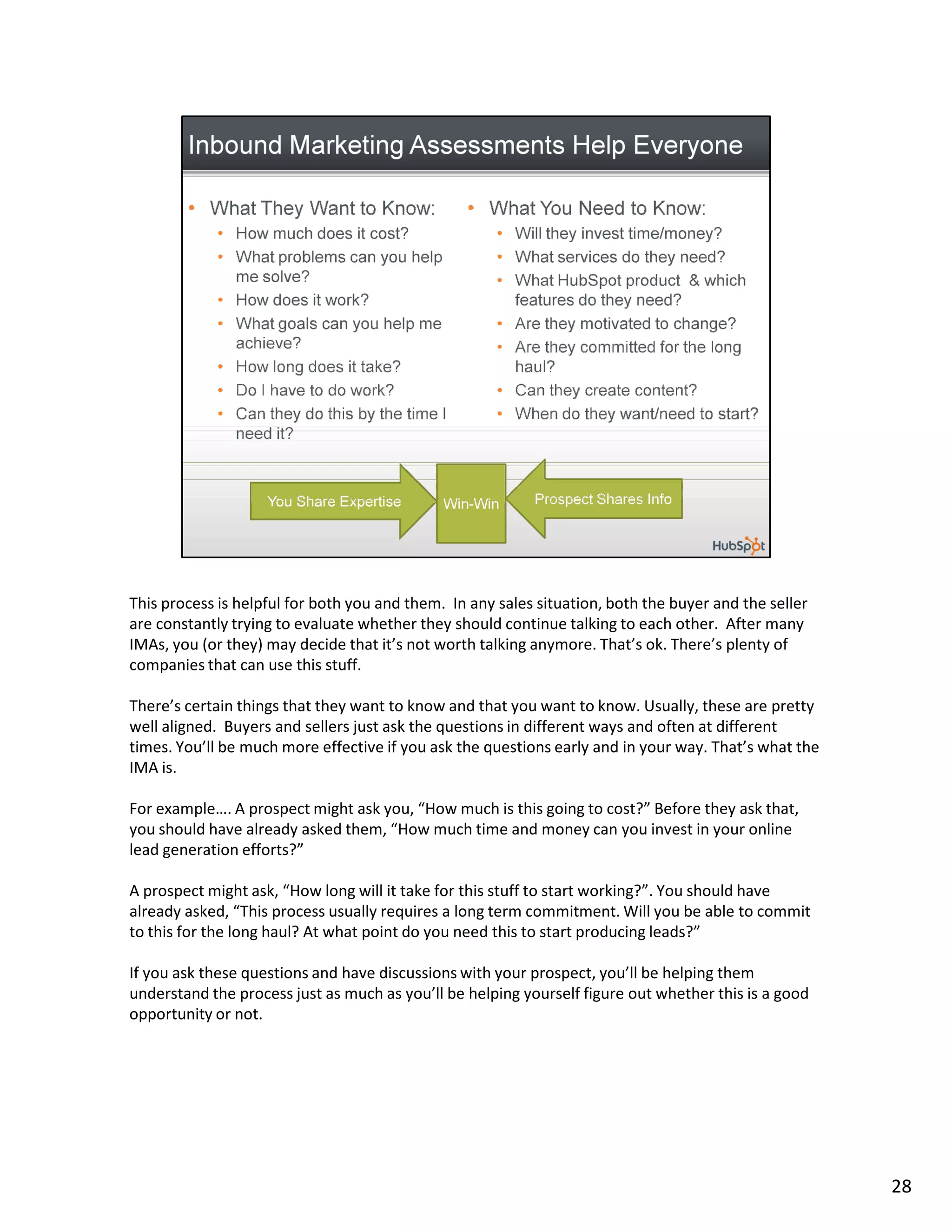 This process is helpful for both you and them. In any sales situation, both the buyer and the seller
are constantly trying to evaluate whether they should continue talking to each other. After many
IMAs, you (or they) may decide that it’s not worth talking anymore. That’s ok. There’s plenty of
companies that can use this stuff.

There’s certain things that they want to know and that you want to know. Usually, these are pretty
well aligned. Buyers and sellers just ask the questions in different ways and often at different
times. You’ll be much more effective if you ask the questions early and in your way. That’s what the
IMA is.

For example…. A prospect might ask you, “How much is this going to cost?” Before they ask that,
you should have already asked them, “How much time and money can you invest in your online
lead generation efforts?”

A prospect might ask, “How long will it take for this stuff to start working?”. You should have
already asked, “This process usually requires a long term commitment. Will you be able to commit
to this for the long haul? At what point do you need this to start producing leads?”

If you ask these questions and have discussions with your prospect, you’ll be helping them
understand the process just as much as you’ll be helping yourself figure out whether this is a good
opportunity or not.




                                                                                                       28
 