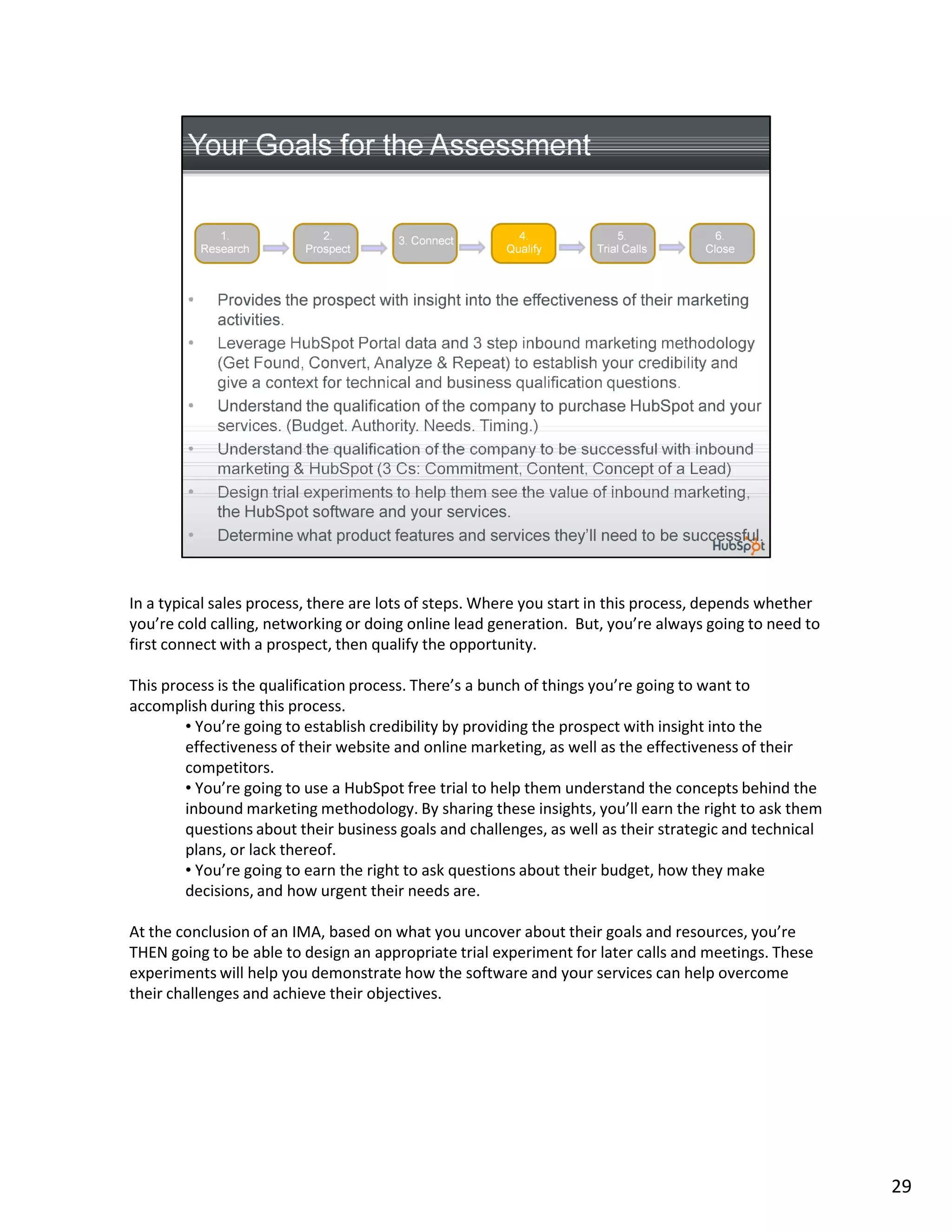 In a typical sales process, there are lots of steps. Where you start in this process, depends whether
you’re cold calling, networking or doing online lead generation. But, you’re always going to need to
first connect with a prospect, then qualify the opportunity.

This process is the qualification process. There’s a bunch of things you’re going to want to
accomplish during this process.
        • You’re going to establish credibility by providing the prospect with insight into the
        effectiveness of their website and online marketing, as well as the effectiveness of their
        competitors.
        • You’re going to use a HubSpot free trial to help them understand the concepts behind the
        inbound marketing methodology. By sharing these insights, you’ll earn the right to ask them
        questions about their business goals and challenges, as well as their strategic and technical
        plans, or lack thereof.
        • You’re going to earn the right to ask questions about their budget, how they make
        decisions, and how urgent their needs are.

At the conclusion of an IMA, based on what you uncover about their goals and resources, you’re
THEN going to be able to design an appropriate trial experiment for later calls and meetings. These
experiments will help you demonstrate how the software and your services can help overcome
their challenges and achieve their objectives.




                                                                                                        29
 