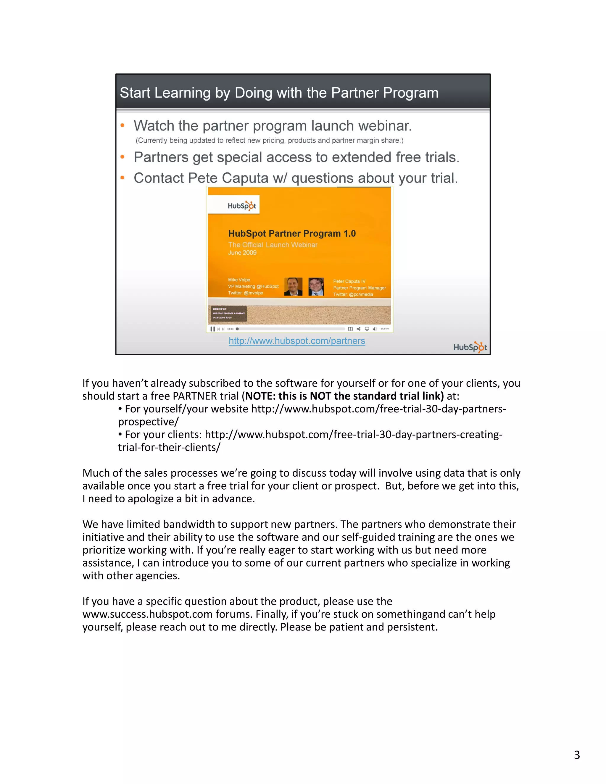 If you haven’t already subscribed to the software for yourself or for one of your clients, you
should start a free PARTNER trial (NOTE: this is NOT the standard trial link) at:
        • For yourself/your website http://www.hubspot.com/free-trial-30-day-partners-
        prospective/
        • For your clients: http://www.hubspot.com/free-trial-30-day-partners-creating-
        trial-for-their-clients/

Much of the sales processes we’re going to discuss today will involve using data that is only
available once you start a free trial for your client or prospect. But, before we get into this,
I need to apologize a bit in advance.

We have limited bandwidth to support new partners. The partners who demonstrate their
initiative and their ability to use the software and our self-guided training are the ones we
prioritize working with. If you’re really eager to start working with us but need more
assistance, I can introduce you to some of our current partners who specialize in working
with other agencies.

If you have a specific question about the product, please use the
www.success.hubspot.com forums. Finally, if you’re stuck on somethingand can’t help
yourself, please reach out to me directly. Please be patient and persistent.




                                                                                                   3
 
