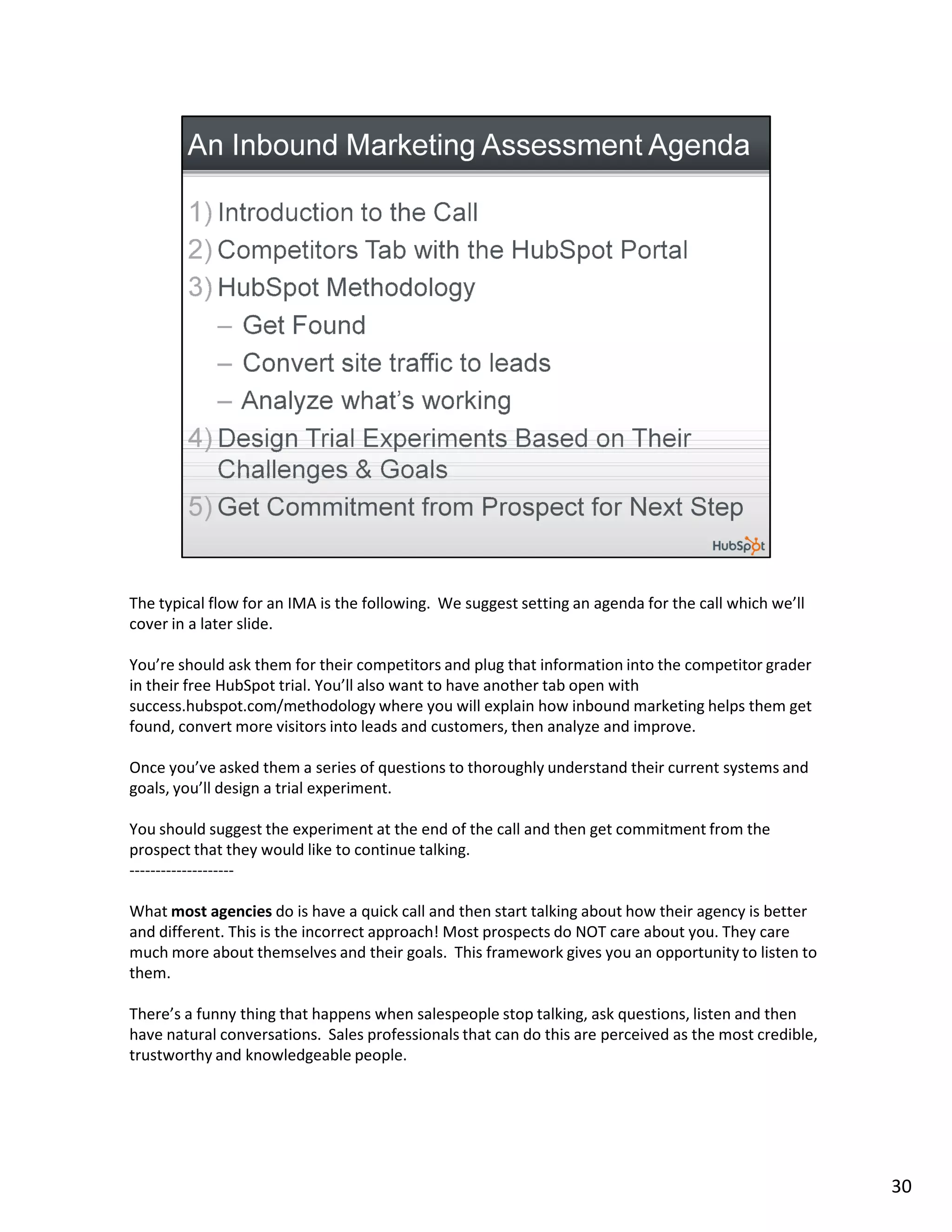 The typical flow for an IMA is the following. We suggest setting an agenda for the call which we’ll
cover in a later slide.

You’re should ask them for their competitors and plug that information into the competitor grader
in their free HubSpot trial. You’ll also want to have another tab open with
success.hubspot.com/methodology where you will explain how inbound marketing helps them get
found, convert more visitors into leads and customers, then analyze and improve.

Once you’ve asked them a series of questions to thoroughly understand their current systems and
goals, you’ll design a trial experiment.

You should suggest the experiment at the end of the call and then get commitment from the
prospect that they would like to continue talking.
--------------------

What most agencies do is have a quick call and then start talking about how their agency is better
and different. This is the incorrect approach! Most prospects do NOT care about you. They care
much more about themselves and their goals. This framework gives you an opportunity to listen to
them.

There’s a funny thing that happens when salespeople stop talking, ask questions, listen and then
have natural conversations. Sales professionals that can do this are perceived as the most credible,
trustworthy and knowledgeable people.




                                                                                                       30
 