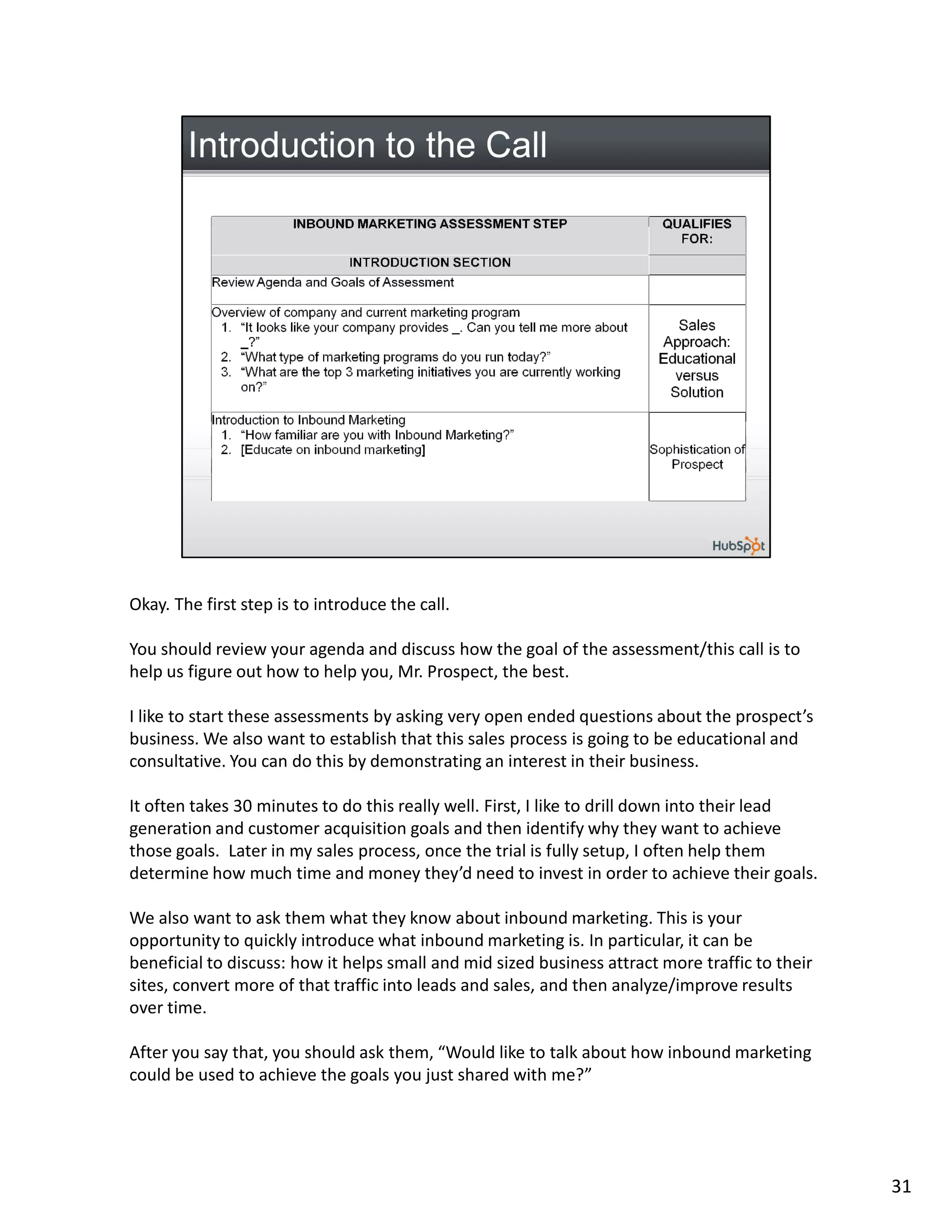 Okay. The first step is to introduce the call.

You should review your agenda and discuss how the goal of the assessment/this call is to
help us figure out how to help you, Mr. Prospect, the best.

I like to start these assessments by asking very open ended questions about the prospect’s
business. We also want to establish that this sales process is going to be educational and
consultative. You can do this by demonstrating an interest in their business.

It often takes 30 minutes to do this really well. First, I like to drill down into their lead
generation and customer acquisition goals and then identify why they want to achieve
those goals. Later in my sales process, once the trial is fully setup, I often help them
determine how much time and money they’d need to invest in order to achieve their goals.

We also want to ask them what they know about inbound marketing. This is your
opportunity to quickly introduce what inbound marketing is. In particular, it can be
beneficial to discuss: how it helps small and mid sized business attract more traffic to their
sites, convert more of that traffic into leads and sales, and then analyze/improve results
over time.

After you say that, you should ask them, “Would like to talk about how inbound marketing
could be used to achieve the goals you just shared with me?”




                                                                                                 31
 