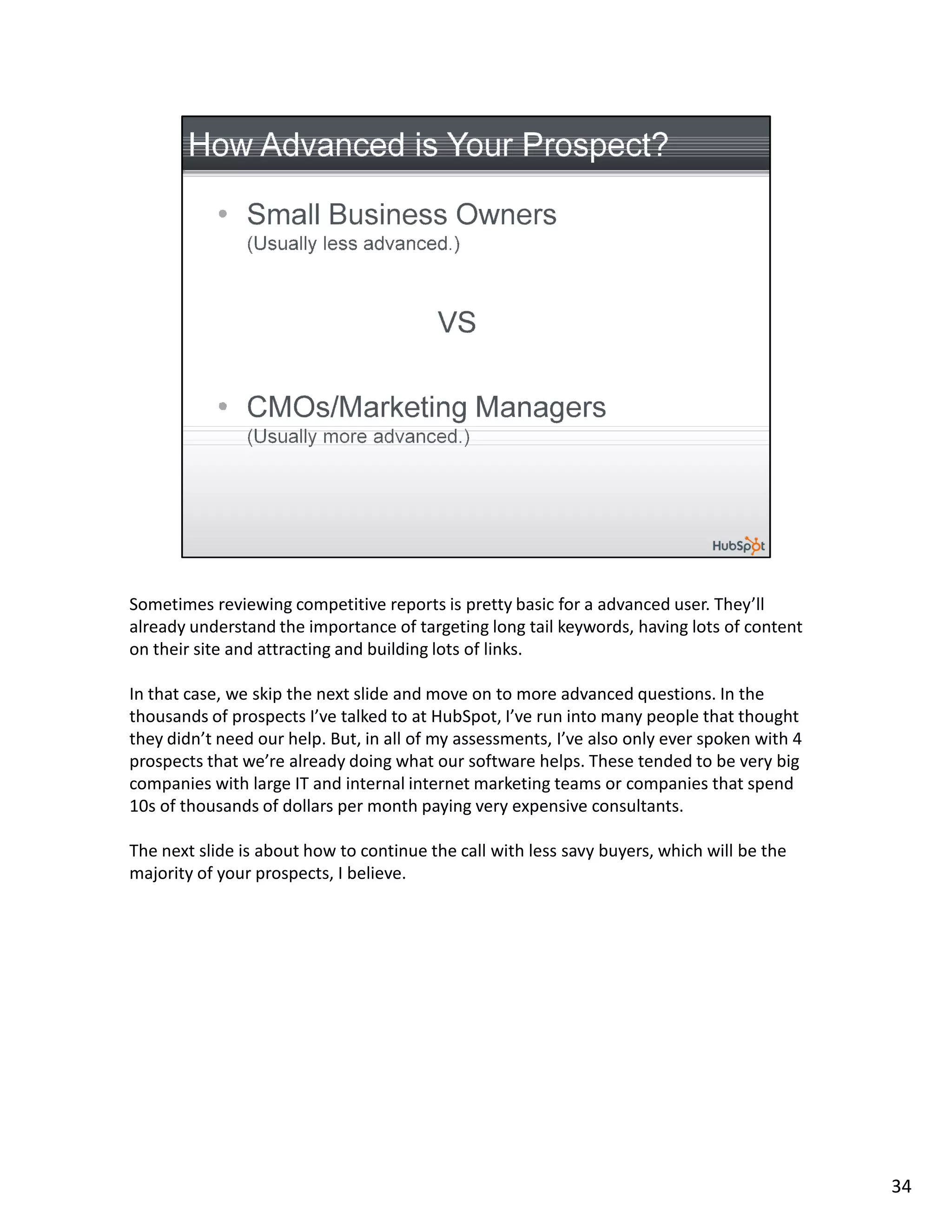 Sometimes reviewing competitive reports is pretty basic for a advanced user. They’ll
already understand the importance of targeting long tail keywords, having lots of content
on their site and attracting and building lots of links.

In that case, we skip the next slide and move on to more advanced questions. In the
thousands of prospects I’ve talked to at HubSpot, I’ve run into many people that thought
they didn’t need our help. But, in all of my assessments, I’ve also only ever spoken with 4
prospects that we’re already doing what our software helps. These tended to be very big
companies with large IT and internal internet marketing teams or companies that spend
10s of thousands of dollars per month paying very expensive consultants.

The next slide is about how to continue the call with less savy buyers, which will be the
majority of your prospects, I believe.




                                                                                              34
 