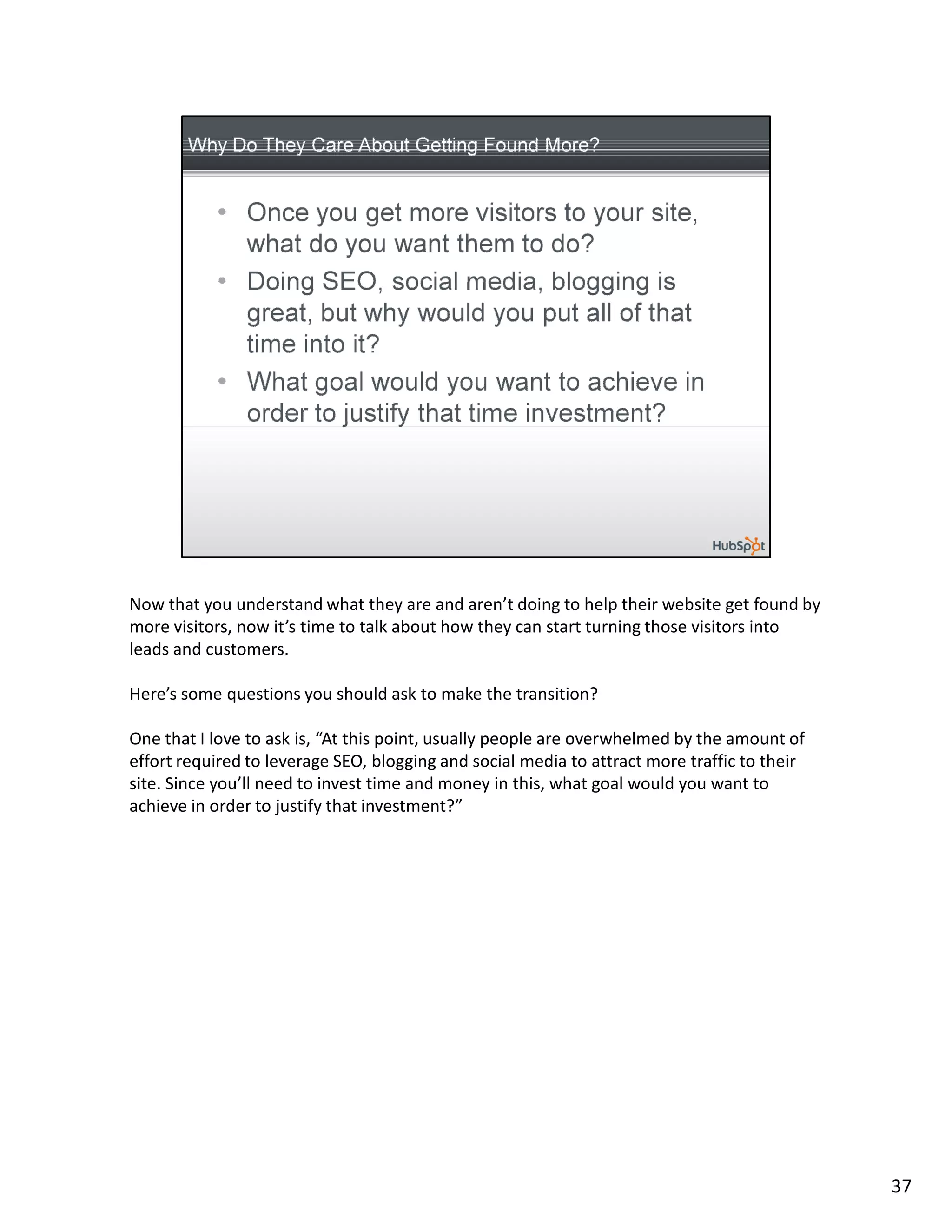 Now that you understand what they are and aren’t doing to help their website get found by
more visitors, now it’s time to talk about how they can start turning those visitors into
leads and customers.

Here’s some questions you should ask to make the transition?

One that I love to ask is, “At this point, usually people are overwhelmed by the amount of
effort required to leverage SEO, blogging and social media to attract more traffic to their
site. Since you’ll need to invest time and money in this, what goal would you want to
achieve in order to justify that investment?”




                                                                                              37
 