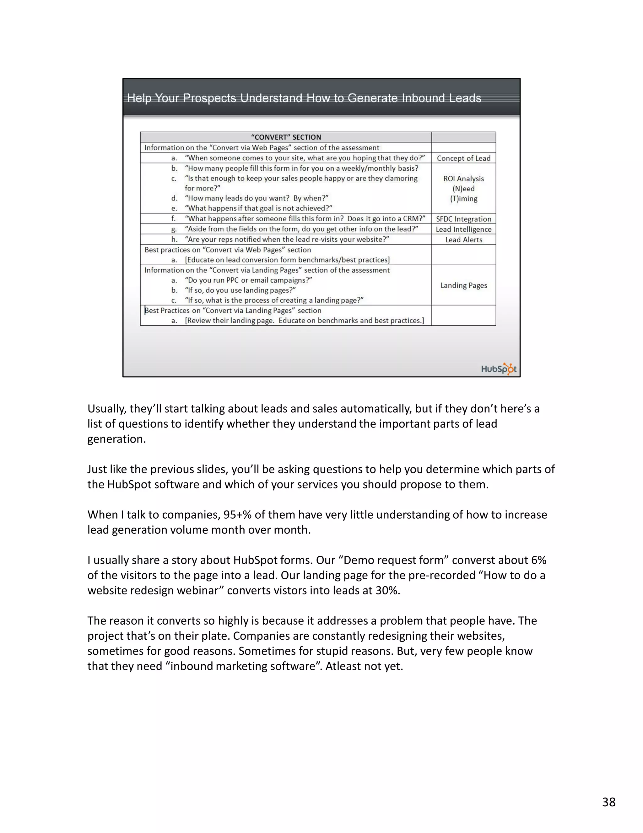 Usually, they’ll start talking about leads and sales automatically, but if they don’t here’s a
list of questions to identify whether they understand the important parts of lead
generation.

Just like the previous slides, you’ll be asking questions to help you determine which parts of
the HubSpot software and which of your services you should propose to them.

When I talk to companies, 95+% of them have very little understanding of how to increase
lead generation volume month over month.

I usually share a story about HubSpot forms. Our “Demo request form” converst about 6%
of the visitors to the page into a lead. Our landing page for the pre-recorded “How to do a
website redesign webinar” converts vistors into leads at 30%.

The reason it converts so highly is because it addresses a problem that people have. The
project that’s on their plate. Companies are constantly redesigning their websites,
sometimes for good reasons. Sometimes for stupid reasons. But, very few people know
that they need “inbound marketing software”. Atleast not yet.




                                                                                                 38
 