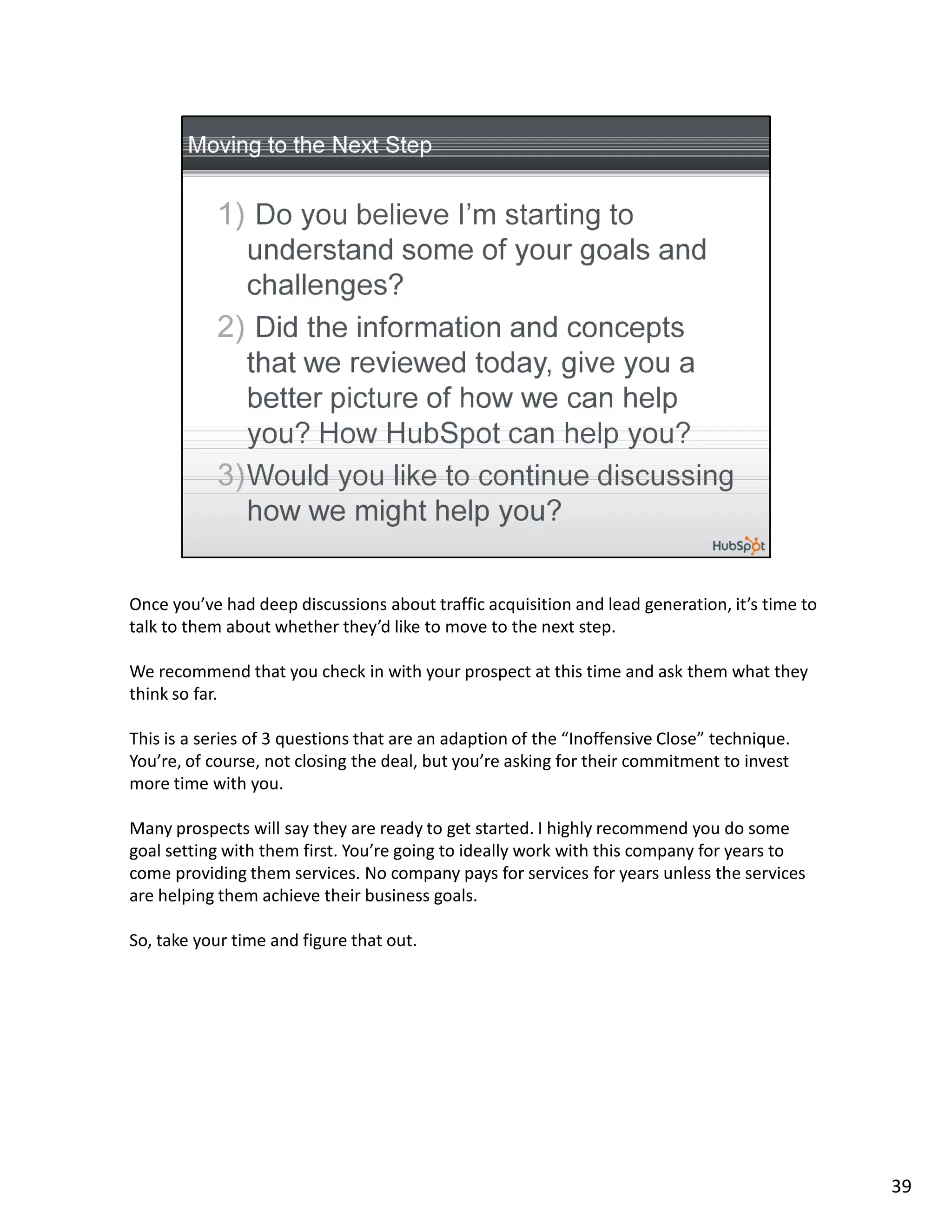Once you’ve had deep discussions about traffic acquisition and lead generation, it’s time to
talk to them about whether they’d like to move to the next step.

We recommend that you check in with your prospect at this time and ask them what they
think so far.

This is a series of 3 questions that are an adaption of the “Inoffensive Close” technique.
You’re, of course, not closing the deal, but you’re asking for their commitment to invest
more time with you.

Many prospects will say they are ready to get started. I highly recommend you do some
goal setting with them first. You’re going to ideally work with this company for years to
come providing them services. No company pays for services for years unless the services
are helping them achieve their business goals.

So, take your time and figure that out.




                                                                                               39
 