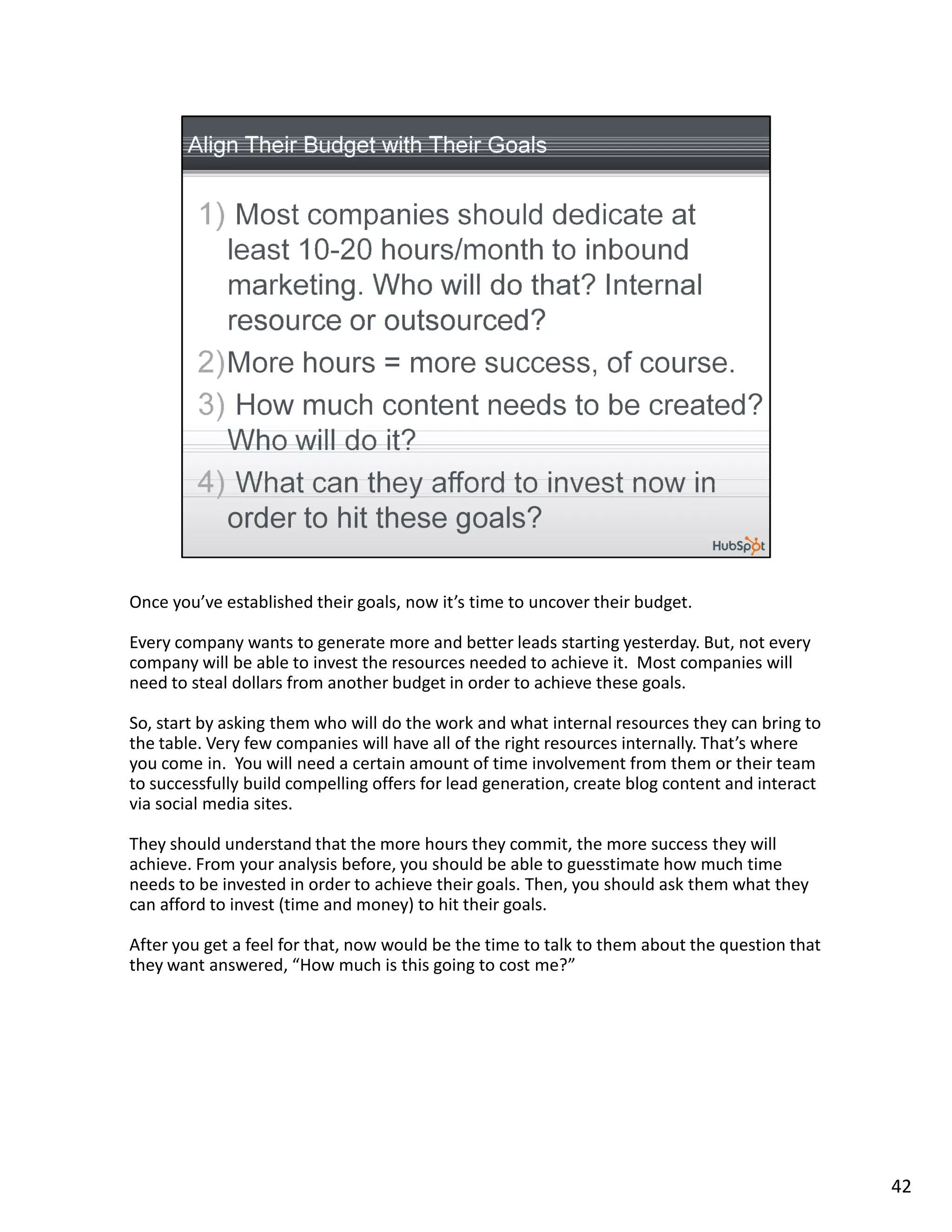Once you’ve established their goals, now it’s time to uncover their budget.

Every company wants to generate more and better leads starting yesterday. But, not every
company will be able to invest the resources needed to achieve it. Most companies will
need to steal dollars from another budget in order to achieve these goals.

So, start by asking them who will do the work and what internal resources they can bring to
the table. Very few companies will have all of the right resources internally. That’s where
you come in. You will need a certain amount of time involvement from them or their team
to successfully build compelling offers for lead generation, create blog content and interact
via social media sites.

They should understand that the more hours they commit, the more success they will
achieve. From your analysis before, you should be able to guesstimate how much time
needs to be invested in order to achieve their goals. Then, you should ask them what they
can afford to invest (time and money) to hit their goals.

After you get a feel for that, now would be the time to talk to them about the question that
they want answered, “How much is this going to cost me?”




                                                                                                42
 