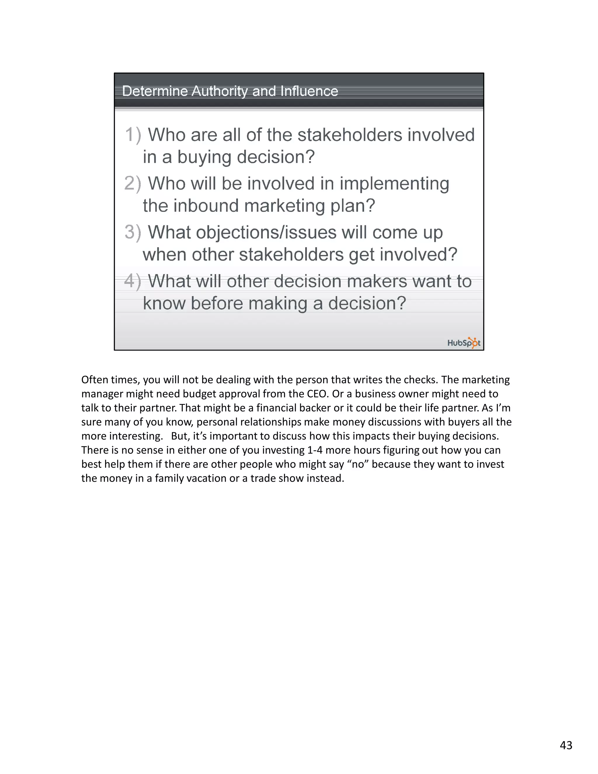Often times, you will not be dealing with the person that writes the checks. The marketing
manager might need budget approval from the CEO. Or a business owner might need to
talk to their partner. That might be a financial backer or it could be their life partner. As I’m
sure many of you know, personal relationships make money discussions with buyers all the
more interesting. But, it’s important to discuss how this impacts their buying decisions.
There is no sense in either one of you investing 1-4 more hours figuring out how you can
best help them if there are other people who might say “no” because they want to invest
the money in a family vacation or a trade show instead.




                                                                                                    43
 