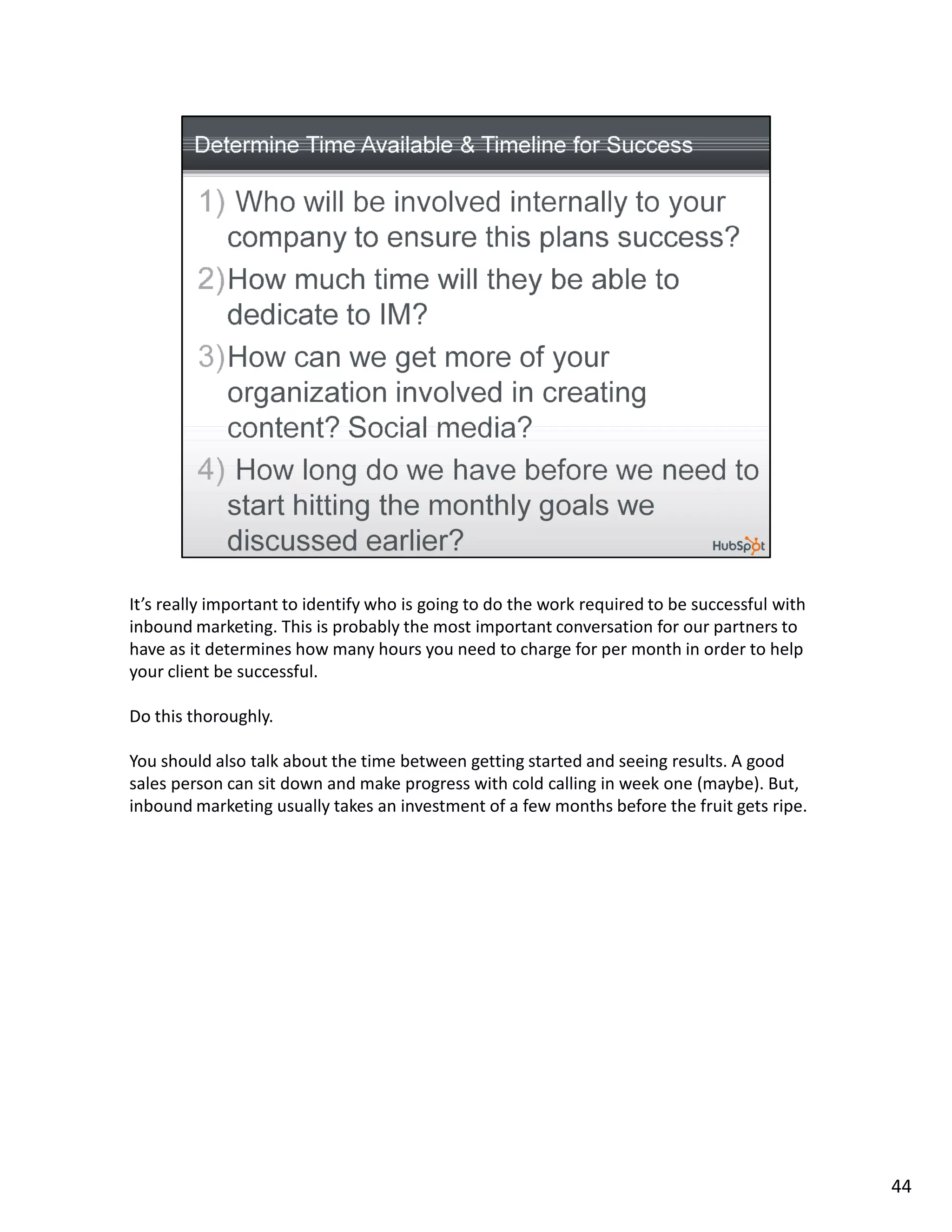 It’s really important to identify who is going to do the work required to be successful with
inbound marketing. This is probably the most important conversation for our partners to
have as it determines how many hours you need to charge for per month in order to help
your client be successful.

Do this thoroughly.

You should also talk about the time between getting started and seeing results. A good
sales person can sit down and make progress with cold calling in week one (maybe). But,
inbound marketing usually takes an investment of a few months before the fruit gets ripe.




                                                                                               44
 