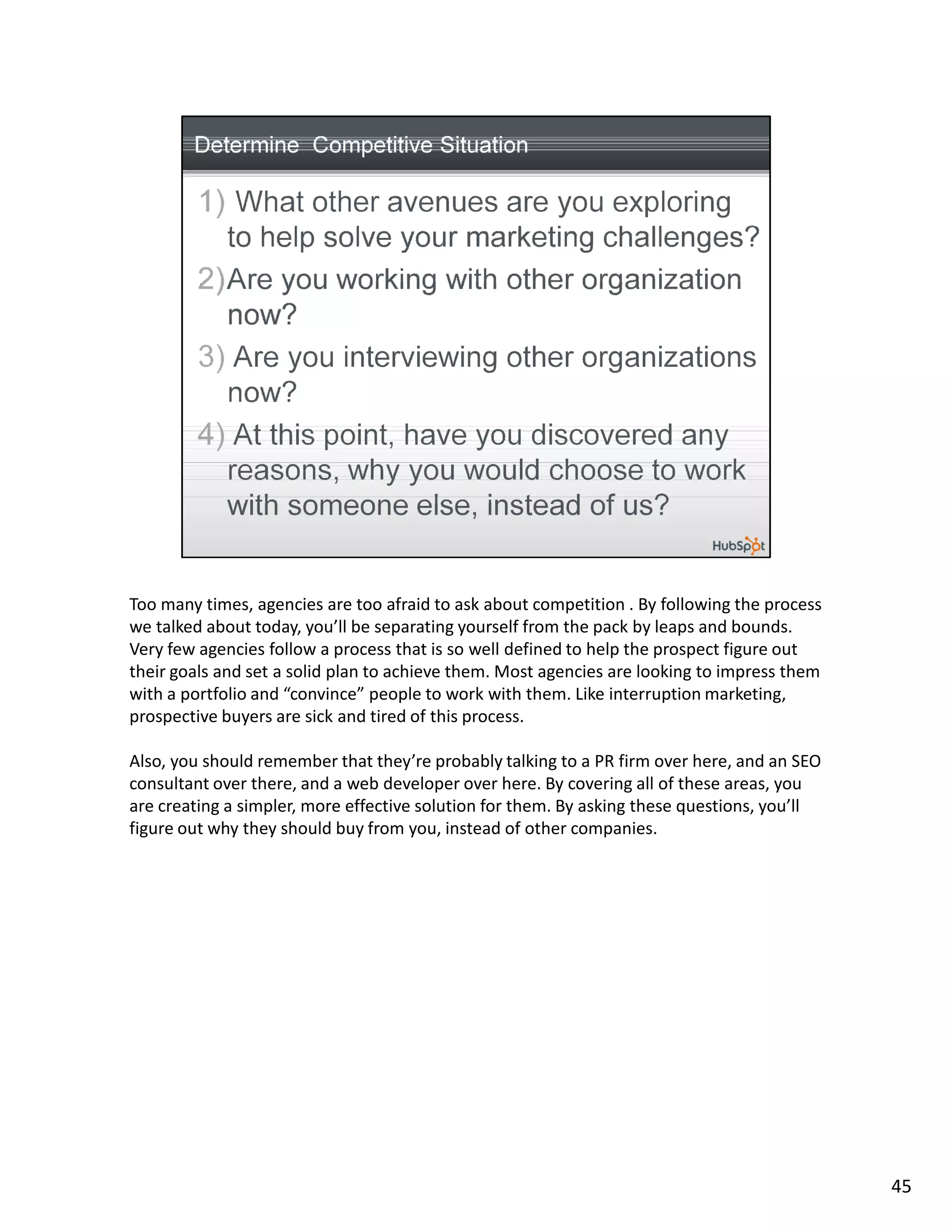 Too many times, agencies are too afraid to ask about competition . By following the process
we talked about today, you’ll be separating yourself from the pack by leaps and bounds.
Very few agencies follow a process that is so well defined to help the prospect figure out
their goals and set a solid plan to achieve them. Most agencies are looking to impress them
with a portfolio and “convince” people to work with them. Like interruption marketing,
prospective buyers are sick and tired of this process.

Also, you should remember that they’re probably talking to a PR firm over here, and an SEO
consultant over there, and a web developer over here. By covering all of these areas, you
are creating a simpler, more effective solution for them. By asking these questions, you’ll
figure out why they should buy from you, instead of other companies.




                                                                                              45
 