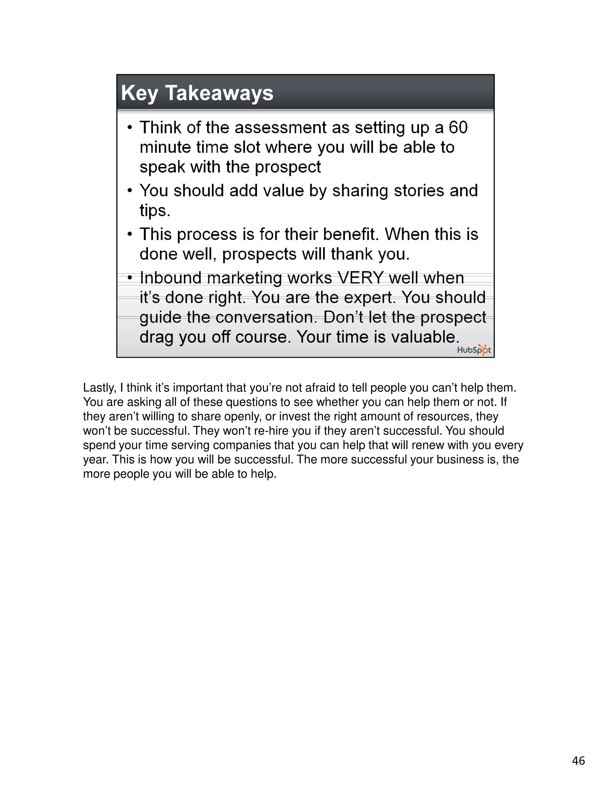 Lastly, I think it’s important that you’re not afraid to tell people you can’t help them.
You are asking all of these questions to see whether you can help them or not. If
they aren’t willing to share openly, or invest the right amount of resources, they
won’t be successful. They won’t re-hire you if they aren’t successful. You should
spend your time serving companies that you can help that will renew with you every
year. This is how you will be successful. The more successful your business is, the
more people you will be able to help.




                                                                                            46
 