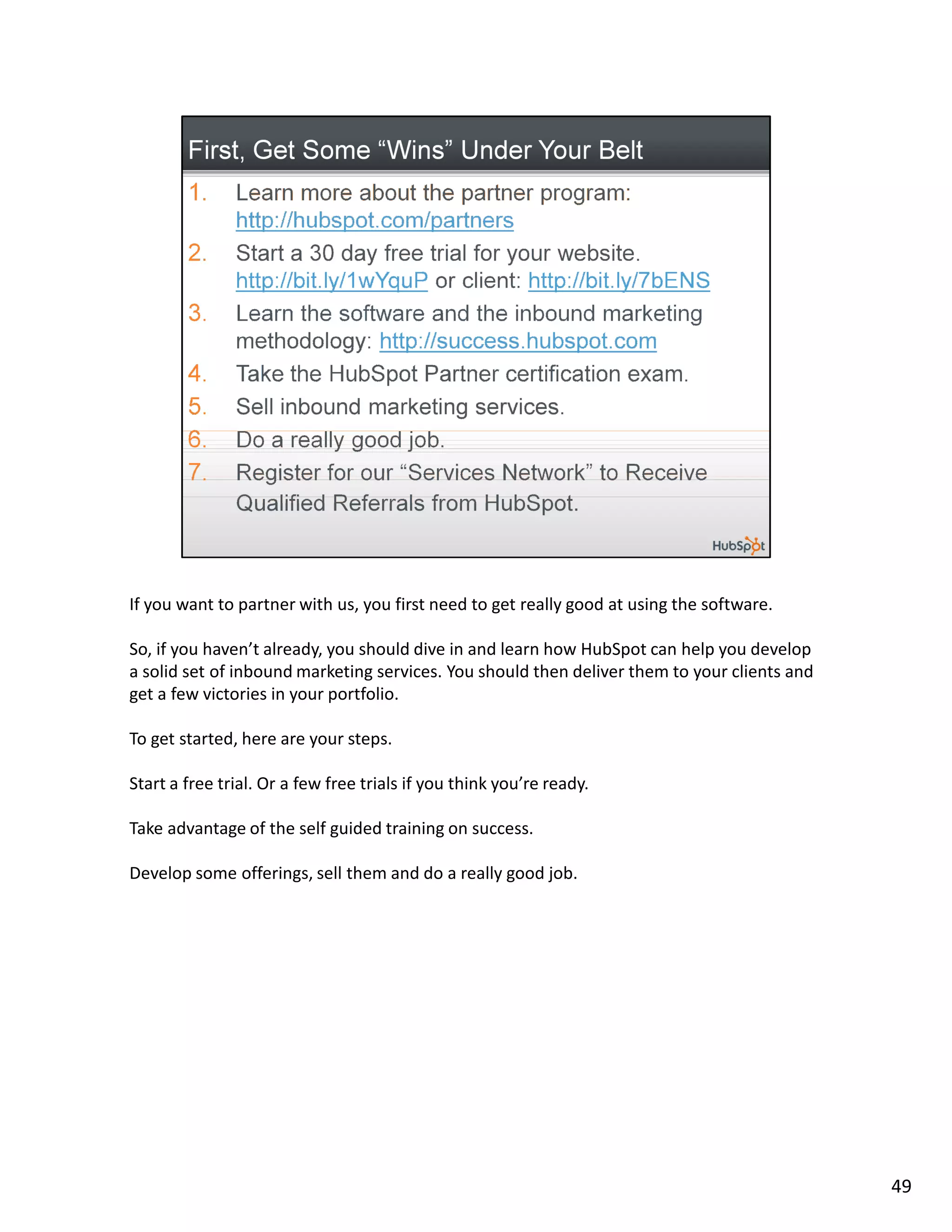 If you want to partner with us, you first need to get really good at using the software.

So, if you haven’t already, you should dive in and learn how HubSpot can help you develop
a solid set of inbound marketing services. You should then deliver them to your clients and
get a few victories in your portfolio.

To get started, here are your steps.

Start a free trial. Or a few free trials if you think you’re ready.

Take advantage of the self guided training on success.

Develop some offerings, sell them and do a really good job.




                                                                                              49
 
