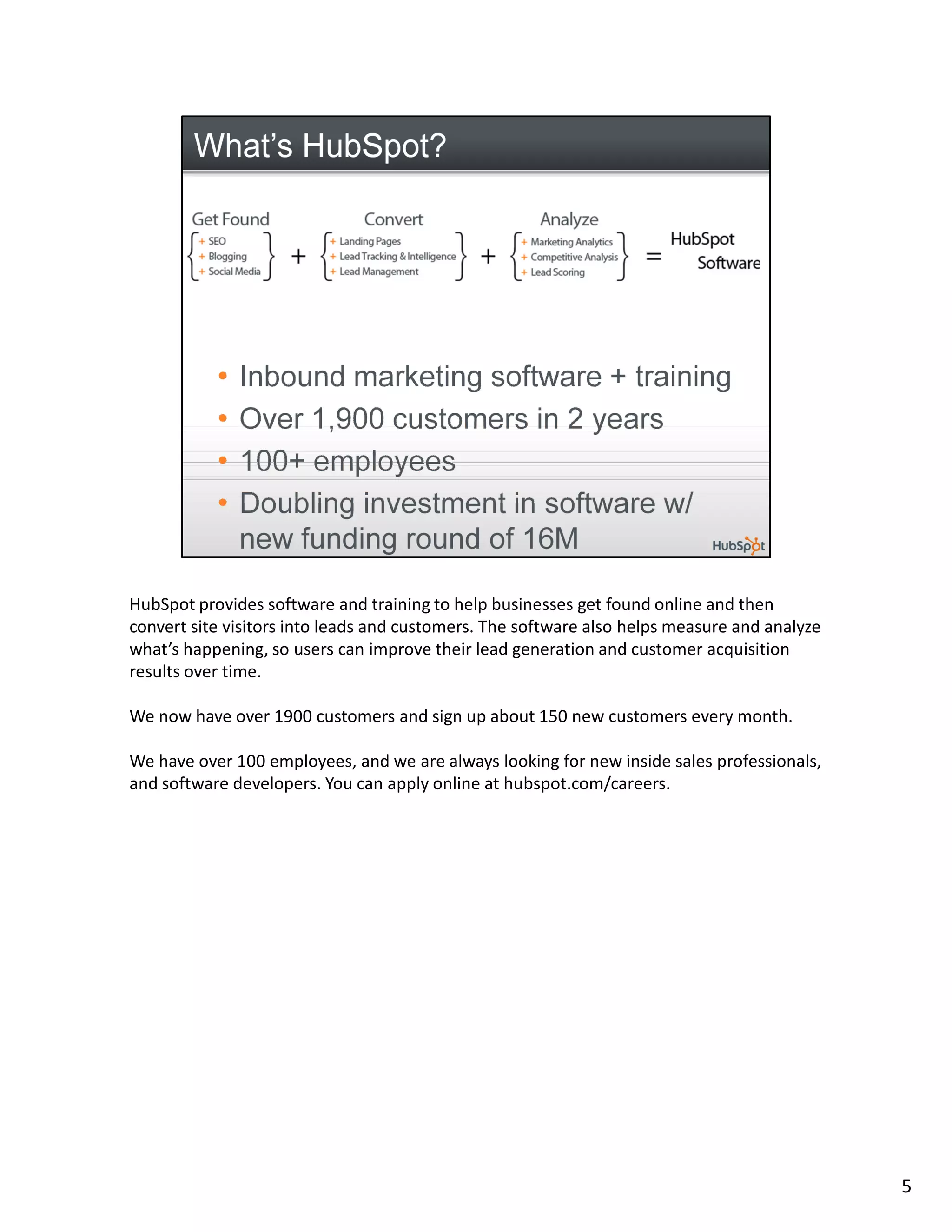 HubSpot provides software and training to help businesses get found online and then
convert site visitors into leads and customers. The software also helps measure and analyze
what’s happening, so users can improve their lead generation and customer acquisition
results over time.

We now have over 1900 customers and sign up about 150 new customers every month.

We have over 100 employees, and we are always looking for new inside sales professionals,
and software developers. You can apply online at hubspot.com/careers.




                                                                                              5
 