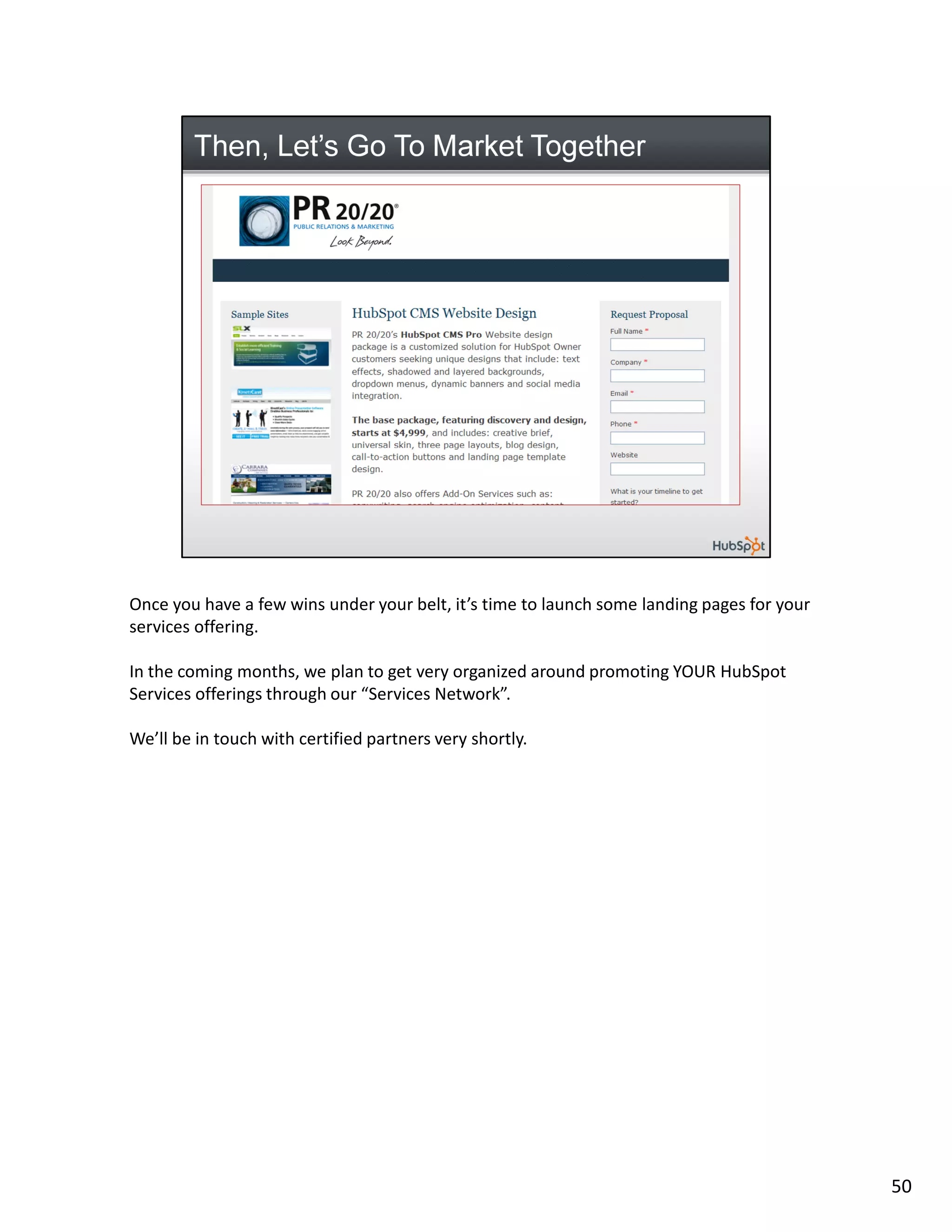 Once you have a few wins under your belt, it’s time to launch some landing pages for your
services offering.

In the coming months, we plan to get very organized around promoting YOUR HubSpot
Services offerings through our “Services Network”.

We’ll be in touch with certified partners very shortly.




                                                                                            50
 