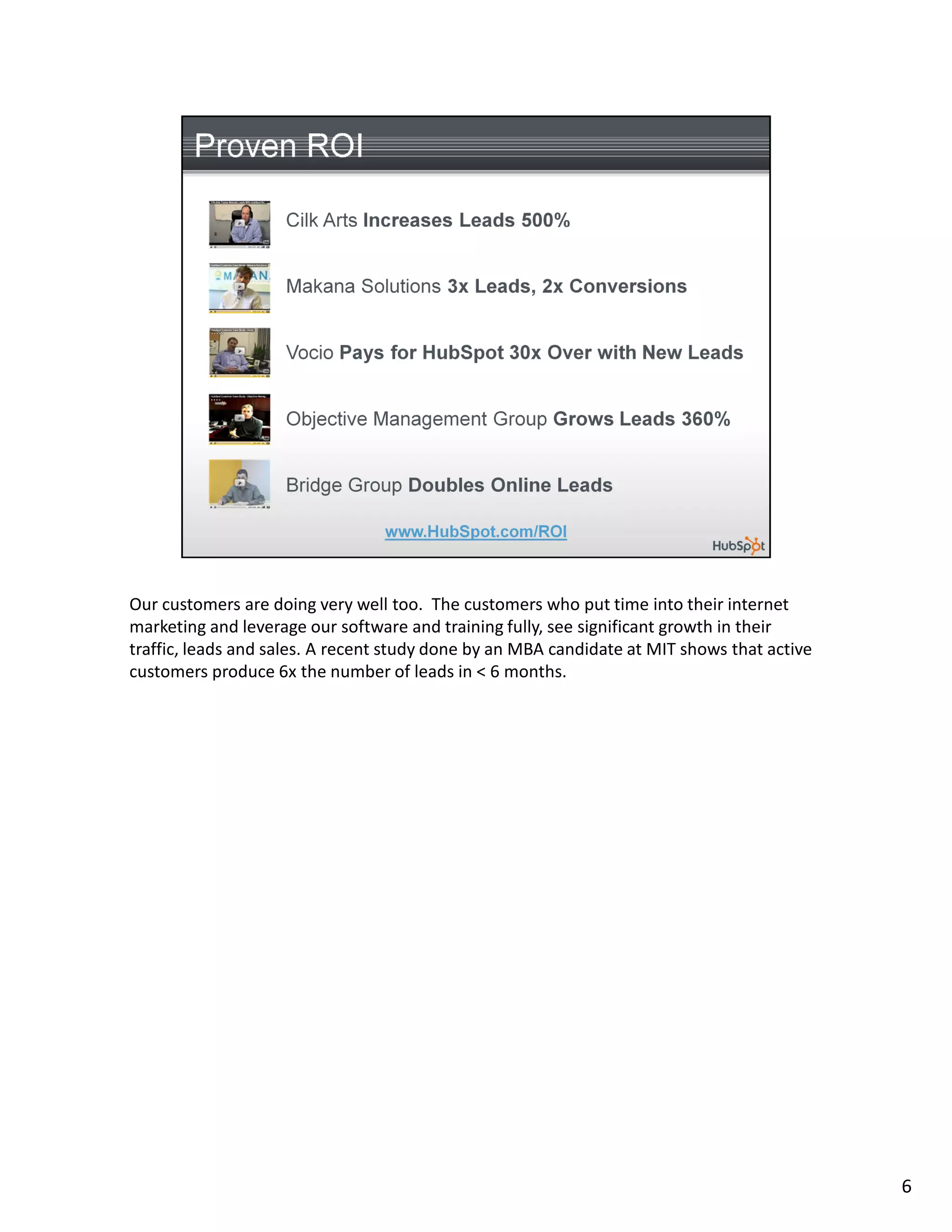 Our customers are doing very well too. The customers who put time into their internet
marketing and leverage our software and training fully, see significant growth in their
traffic, leads and sales. A recent study done by an MBA candidate at MIT shows that active
customers produce 6x the number of leads in < 6 months.




                                                                                             6
 