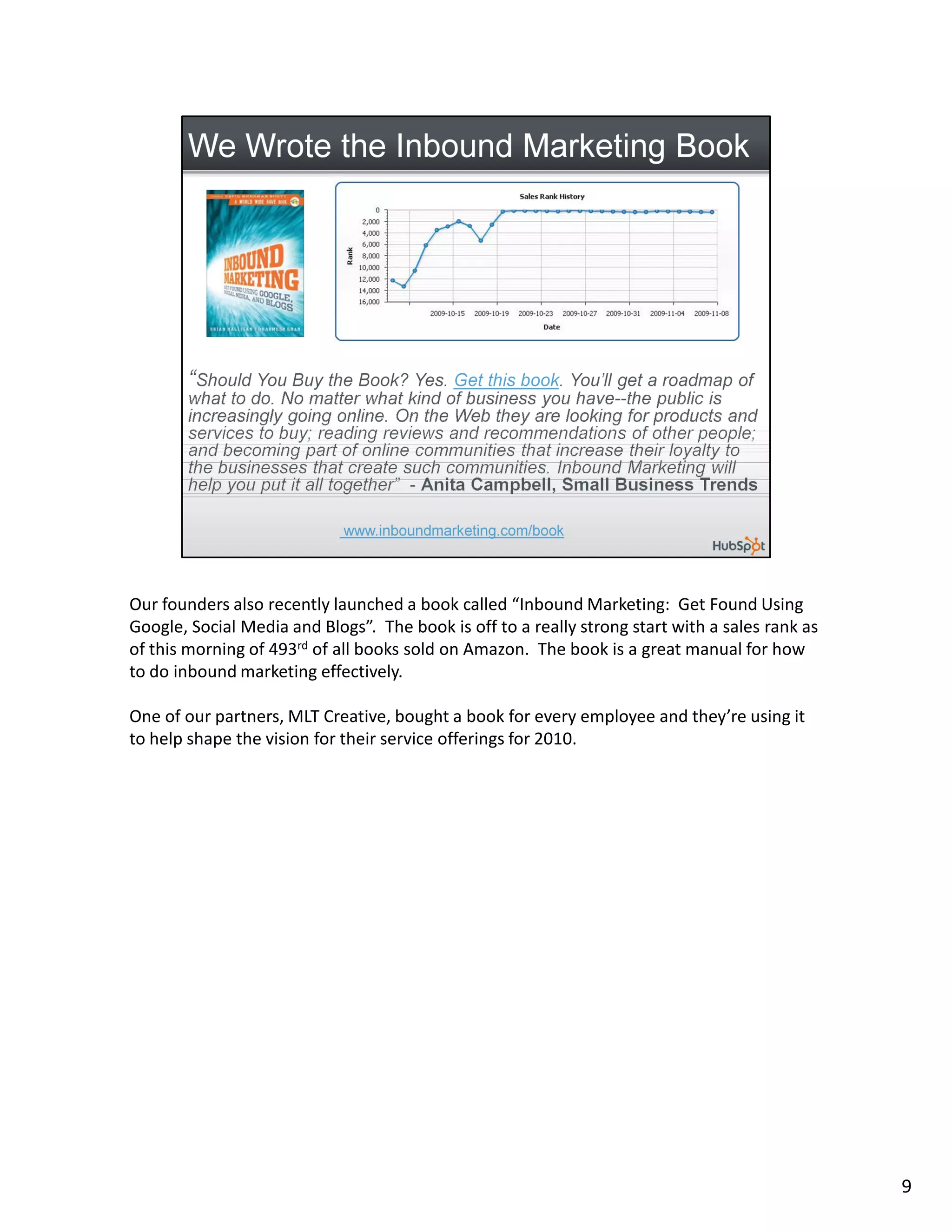 Our founders also recently launched a book called “Inbound Marketing: Get Found Using
Google, Social Media and Blogs”. The book is off to a really strong start with a sales rank as
of this morning of 493rd of all books sold on Amazon. The book is a great manual for how
to do inbound marketing effectively.

One of our partners, MLT Creative, bought a book for every employee and they’re using it
to help shape the vision for their service offerings for 2010.




                                                                                                 9
 