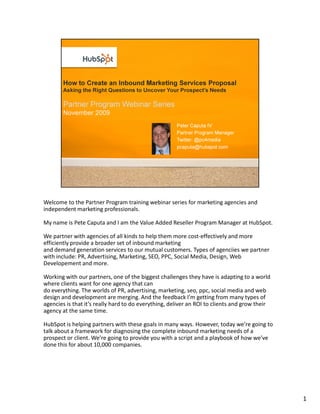 Welcome to the Partner Program training webinar series for marketing agencies and
independent marketing professionals.

My name is Pete Caputa and I am the Value Added Reseller Program Manager at HubSpot.

We partner with agencies of all kinds to help them more cost-effectively and more
efficiently provide a broader set of inbound marketing
and demand generation services to our mutual customers. Types of agenciies we partner
with include: PR, Advertising, Marketing, SEO, PPC, Social Media, Design, Web
Developement and more.

Working with our partners, one of the biggest challenges they have is adapting to a world
where clients want for one agency that can
do everything. The worlds of PR, advertising, marketing, seo, ppc, social media and web
design and development are merging. And the feedback I’m getting from many types of
agencies is that it’s really hard to do everything, deliver an ROI to clients and grow their
agency at the same time.

HubSpot is helping partners with these goals in many ways. However, today we’re going to
talk about a framework for diagnosing the complete inbound marketing needs of a
prospect or client. We’re going to provide you with a script and a playbook of how we’ve
done this for about 10,000 companies.




                                                                                               1
 