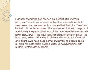 Caps for swimming are needed as a result of numerous
reasons. There is an incorrect notion that may believe that
swimmers use one in order to maintain their hair dry. They can
be helpful in order to protect the hair from chlorine in the pool. It
additionally keeps long hair out of the face especially for female
swimmers. Swimming caps function as defense to maintain the
head cozy when swimming in chilly and open water. Colored
and bright swimming caps permit swimmers to end up being
much more noticeable in open water to avoid collision with
surfers, watercrafts or others.
 