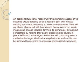 An additional functional reason why this swimming accessory is
essential would certainly be as a result of pool which make
wearing such caps necessary to make sure that water filters will
not obtain obstructed with hair strands. Many swimmers locate
making use of caps valuable for them to swim faster throughout
competitors by helping their safety glasses held securely in
place. With such advantages, swimmers will constantly seek a
method order to get ideal swimming device as well as this can
be achieved by resorting to acquiring personalized swim caps.
 