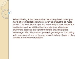 When thinking about personalized swimming head cover, you
have different selections when it involves product to be made
use of. The most typical type and less costly is later rubber. It is
resilient as well as still liked by the majority of affordable
swimmers because it is tight fit therefore providing speed
advantage. With this product, putting logo design or composing
with a permanent pen on the cap hence this type of cap is often
utilized in triathlon competitors.
 