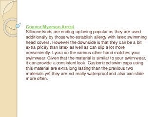 Connor Myerson Arrest
Silicone kinds are ending up being popular as they are used
additionally by those who establish allergy with latex swimming
head covers. However the downside is that they can be a bit
extra pricey than latex as well as can slip a lot more
conveniently. Lycra on the various other hand matches your
swimwear. Given that the material is similar to your swim wear,
it can provide a consistent look. Customized swim caps using
this material are extra long lasting than the previous two
materials yet they are not really waterproof and also can slide
more often.
 