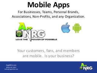 Mobile Apps
           For Businesses, Teams, Personal Brands,
        Associations, Non-Profits, and any Organization.




               Your customers, fans, and members
                  are mobile. Is your business?
 AppNRG.com
  (800) 632-8331
Hello@AppNRG.com
 