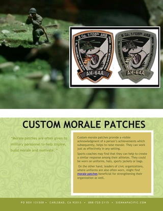 CUSTOM MORALE PATCHES
“Morale patches are often given to     Custom morale patches provide a visible
                                       acknowledgment of a person’s achievements which
military personnel to help inspire,    subsequently, helps to raise morale. They can work
                                       just as effectively in any setting.
build morale and motivate. “
                                       Sports coaches may find that they can help to create
                                       a similar response among their athletes. They could
                                       be worn on uniforms, hats, sports jackets or bags.
                                        On the other hand, leaders of civic organizations,
                                       where uniforms are also often worn, might find
                                       morale patches beneficial for strengthening their
                                       organization as well.




      PO BOX 131508 •   CARLSBAD, CA 92013   •   888·720·2115    •   SIENNAPACIFIC.COM
 