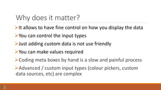 Why does it matter?
It allows to have fine control on how you display the data
You can control the input types
Just adding custom data is not use friendly
You can make values required
Coding meta boxes by hand is a slow and painful process
Advanced / custom input types (colour pickers, custom
data sources, etc) are complex
 