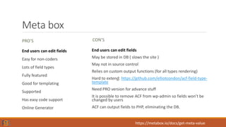 Meta box
PRO’S
End users can edit fields
Easy for non-coders
Lots of field types
Fully featured
Good for templating
Supported
Has easy code support
Online Generator
CON’S
End users can edit fields
May be stored in DB ( slows the site )
May not in source control
Relies on custom output functions (for all types rendering)
Hard to extend: https://github.com/elliotcondon/acf-field-type-
template
Need PRO version for advance stuff
It is possible to remove ACF from wp-admin so fields won’t be
changed by users
ACF can output fields to PHP, eliminating the DB.
https://metabox.io/docs/get-meta-value
 