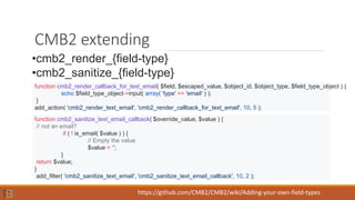 CMB2 extending
•cmb2_render_{field-type}
•cmb2_sanitize_{field-type}
function cmb2_render_callback_for_text_email( $field, $escaped_value, $object_id, $object_type, $field_type_object ) {
echo $field_type_object->input( array( 'type' => 'email' ) );
}
add_action( 'cmb2_render_text_email', 'cmb2_render_callback_for_text_email', 10, 5 );
function cmb2_sanitize_text_email_callback( $override_value, $value ) {
// not an email?
if ( ! is_email( $value ) ) {
// Empty the value
$value = ‘’;
}
return $value;
}
add_filter( 'cmb2_sanitize_text_email', 'cmb2_sanitize_text_email_callback', 10, 2 );
https://github.com/CMB2/CMB2/wiki/Adding-your-own-field-types
 