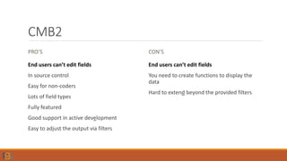 CMB2
PRO’S
End users can’t edit fields
In source control
Easy for non-coders
Lots of field types
Fully featured
Good support in active development
Easy to adjust the output via filters
CON’S
End users can’t edit fields
You need to create functions to display the
data
Hard to extend beyond the provided filters
 