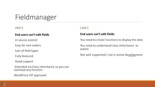 Fieldmanager
PRO’S
End users can’t edit fields
In source control
Easy for non-coders
Lots of field types
Fully featured
Good support
Extended via Class inheritance so you can
overload any function
WordPress VIP approved
CON’S
End users can’t edit fields
You need to create functions to display the data
You need to understand class inheritance to
extent
Not well supported / not in active development
 