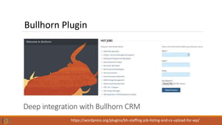 Deep integration with Bullhorn CRM
Bullhorn Plugin
https://wordpress.org/plugins/bh-staffing-job-listing-and-cv-upload-for-wp/
 