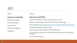 ACF
PRO’S
End users can edit fields
Easy for non-coders
Lots of field types
Fully featured
Good for templating
Supported
CON’S
End users can edit fields
Stored in DB ( slows the site ) / Not in source control
Relies on custom output functions (for all types rendering)
Hard to extend: https://github.com/elliotcondon/acf-field-type-template
Need PRO version for advance stuff
ACF can output fields to PHP, eliminating the DB.
It is possible to remove ACF from wp-admin so fields won’t be changed
by users
2 rows in DB per entry
 