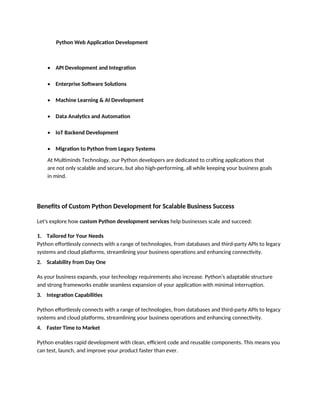 Python Web Application Development
• API Development and Integration
• Enterprise Software Solutions
• Machine Learning & AI Development
• Data Analytics and Automation
• IoT Backend Development
• Migration to Python from Legacy Systems
At Multiminds Technology, our Python developers are dedicated to crafting applications that
are not only scalable and secure, but also high-performing, all while keeping your business goals
in mind.
Benefits of Custom Python Development for Scalable Business Success
Let's explore how custom Python development services help businesses scale and succeed:
1. Tailored for Your Needs
Python effortlessly connects with a range of technologies, from databases and third-party APIs to legacy
systems and cloud platforms, streamlining your business operations and enhancing connectivity.
2. Scalability from Day One
As your business expands, your technology requirements also increase. Python's adaptable structure
and strong frameworks enable seamless expansion of your application with minimal interruption.
3. Integration Capabilities
Python effortlessly connects with a range of technologies, from databases and third-party APIs to legacy
systems and cloud platforms, streamlining your business operations and enhancing connectivity.
4. Faster Time to Market
Python enables rapid development with clean, efficient code and reusable components. This means you
can test, launch, and improve your product faster than ever.
 